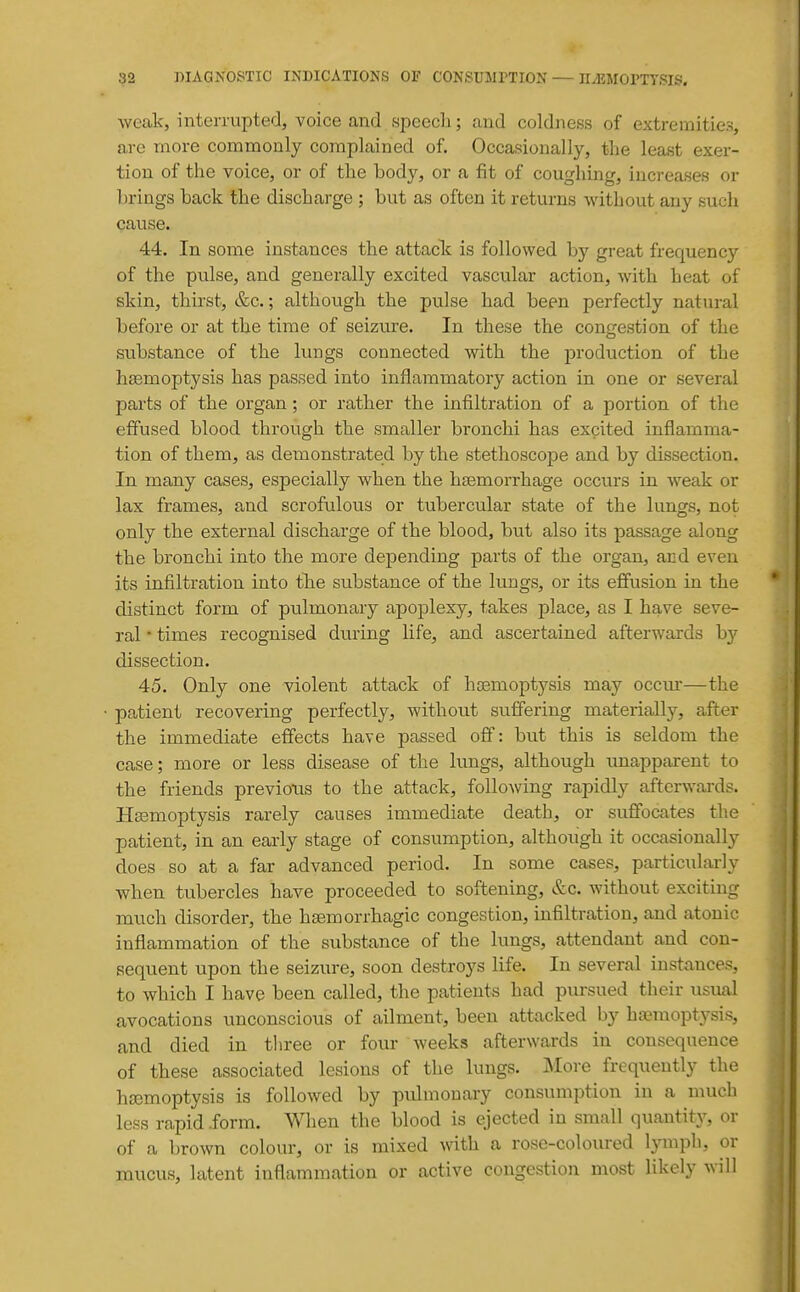 weak, interrupted, voice and speech; and coldness of extremities, are more commonly complained of. Occasionally, the least exer- tion of the voice, or of the body, or a fit of coughing, increases or brings back the discharge ; but as often it returns without any such cause. 44. In some instances the attacTs is followed hj great frequency of the pulse, and generally excited vascular action, with heat of skin, thirst, &c.; although the pulse had been perfectly natural before or at the time of seizure. In these the congestion of the substance of the lungs connected with the production of the haemoptysis has passed into inflammatory action in one or several pai'ts of the organ; or rather the infiltration of a portion of the effused blood through the smaller bronchi has excited inflamma- tion of them, as demonstrated by the stethoscope and by dissection. In many cases, especially when the haemorrhage occurs in weak or lax frames, and scrofulous or tubercular state of the lungs, not only the external discharge of the blood, but also its passage along the bronchi into the more depending parts of the organ, and even its infiltration into the substance of the lungs, or its effusion in the distinct form of pulmonary apoplexy, takes place, as I have seve- ral • times recognised during life, and ascertained afterwards by dissection. 45. Only one violent attack of haemoptysis may occur—the patient recovering perfectly, without suffering materially, after the immediate effects have passed off: but this is seldom the case; more or less disease of the lungs, although unapparent to the friends previous to the attack, following rapidly afterwards. Haemoptysis rarely causes immediate death, or suffocates the patient, in an early stage of consumption, although it occasionally does so at a far advanced period. In some cases, particularly when tubercles have proceeded to softening, &c. without exciting much disorder, the haemorrhagic congestion, infiltration, and atonic inflammation of the substance of the lungs, attendant and con- sequent upon the seizure, soon destroys life. In several insta,nces, to which I have been called, the patients had pursued their usual avocations unconscious of ailment, been attacked by ha?raoptysis, and died in three or four weeks afterwards in consequence of these associated lesions of the lungs. More frequently the haemoptysis is followed by piilmonary consumption in a much less rapid .form. When the blood is ejected in small quantity, or of a brown colour, or is mixed with, a rose-coloured lymph, or mucus, latent inflammation or active congestion most likely will