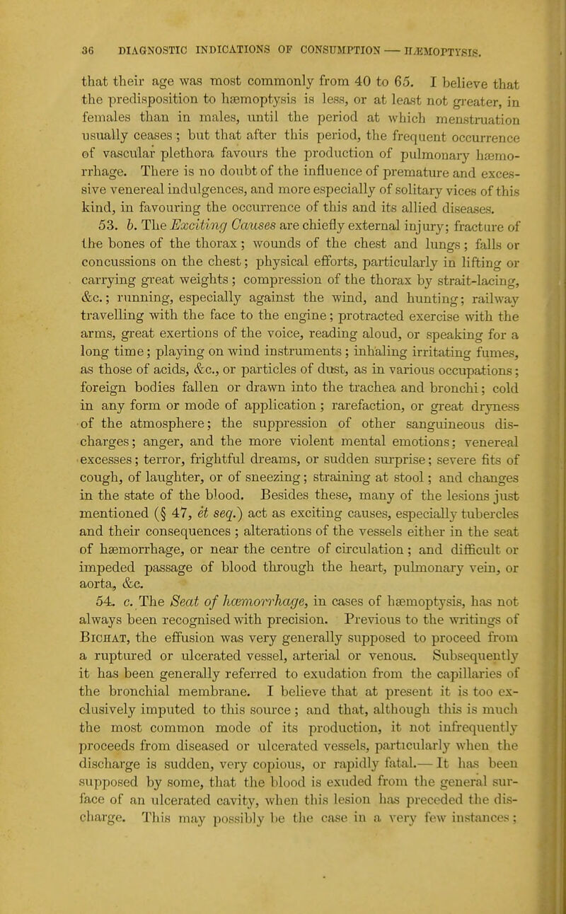 that their age was -most commonly from 40 to 65. I believe that the predisposition to haemoptysis is less, or at least not gi-eater, in females than in males, until the period at which menstniation usually ceases ; but that after this period, the frequent occurrence of vascular plethora favours the production of pulmonary haemo- rrhage. There is no doubt of the influence of premature and exces- sive venereal indulgences, and more especially of solitary vices of this kind, in favouring the occurrence of this and its allied diseases. 53. b. The Exciting Causes are chiefly external injury; fracture of the bones of the thorax; wounds of the chest and lungs; falls or concussions on the chest; physical efforts, particularly in lifting or carrying great weights ; compression of the thorax by strait-lacing, &c.; running, especially against the wind, and hunting; railway travelling with the face to the engine; protracted exercise with the arms, great exertions of the voice, reading aloud, or speaking for a long time; playing on wind instruments ; inhaling irritating fumes, as those of acids, &c., or particles of dust, as in various occupations; foreign bodies fallen or drawn into the trachea and bronchi; cold in any form or mode of application; rarefaction, or great dryness of the atmosphere; the suppression of other sanguineous dis- charges; anger, and the more violent mental emotions; venereal excesses; terror, frightful dreams, or sudden sm-prise; severe fits of cough, of laughter, or of sneezing; straining at stool; and changes in the state of the blood. Besides these, many of the lesions just mentioned (§ 47, et seq.) act as exciting causes, especially tubercles and their consequences ; alterations of the vessels either in the seat of haemorrhage, or near the centre of circulation; and difficult or impeded passage of blood through the heai-t, pulmonary vein, or aorta, &c. 54. c. The Seat of hcemorrhage, in cases of haemoptysis, has not always been recognised with precision. Previous to the writings of BiCHAT, the effusion was very generally supposed to proceed from a ruptured or ulcerated vessel, arterial or venous. Subsequently it has been generally referred to exudation from the capillaries of the bronchial membrane. I beheve that at present it is too ex- clusively imputed to this source ; and that, although this is much the most common mode of its production, it not infrequently proceeds from diseased or ulcerated vessels, particularly when the discharge is sudden, very copious, or rapidly fatal.— It has been supposed by some, that the blood is exuded from the general sur- face of an ulcerated cavity, when this lesion has preceded the dis- cliarge. This may possibly be the case in a very few instances;