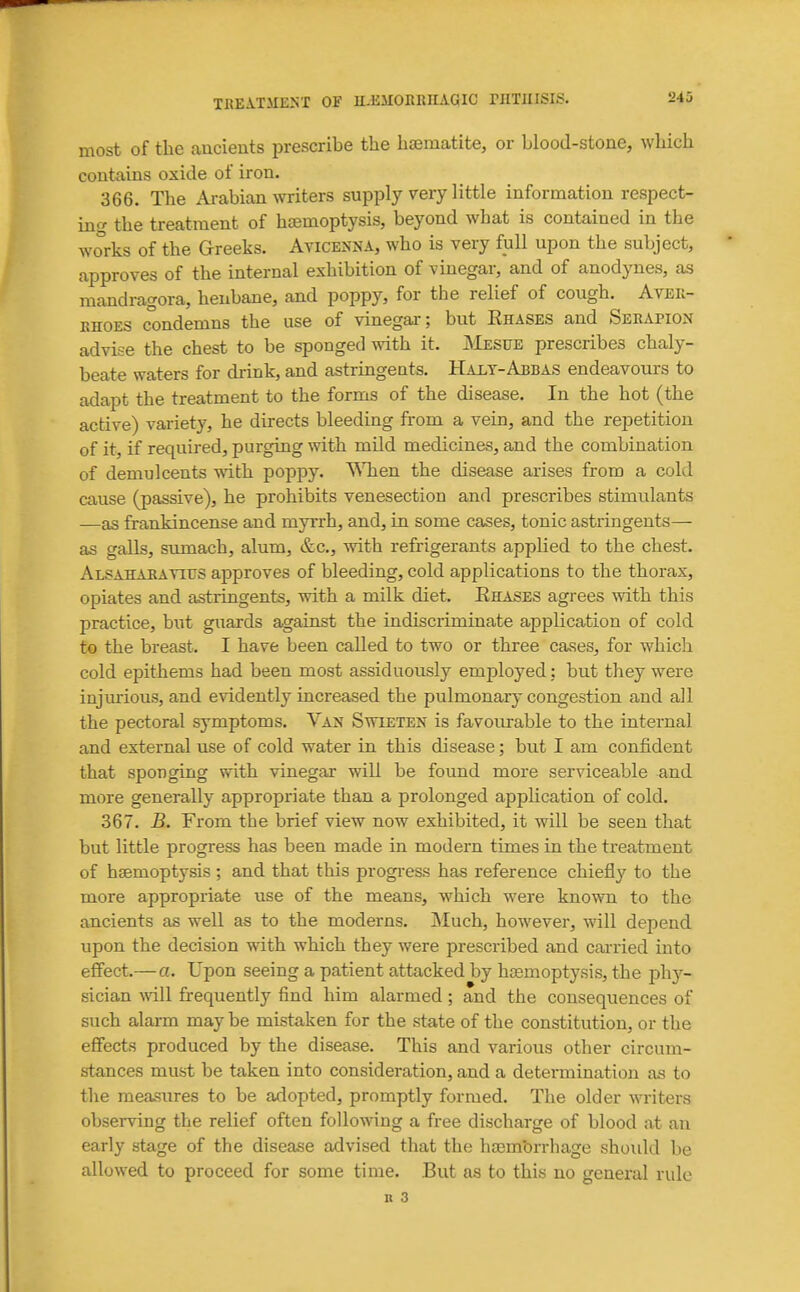 most of the ancients prescribe the hiematite, or blood-stone, which contains oxide of iron. 366. The Arabian writers supply very little information respect- mg the treatment of haemoptysis, beyond what is contained in the works of the Greeks. AviceNxNA, who is very full upon the subject, approves of the internal exhibition of vinegar, and of anodynes, as mandragora, henbane, and poppy, for the relief of cough. Avee- EHOES condemns the use of vinegar; but Ehases and Serapion advise the chest to be sponged with it. jMesfe prescribes chaly- beate waters for drink, and astringents. Halt-Abbas endeavours to adapt the treatment to the forms of the disease. In the hot (the active) variety, he directs bleeding from a vein, and the reiietition of it, if required, purging with mild medicines, and the combination of demulcents with poppy. NMien the disease arises from a cold cause (passive), he prohibits venesection and prescribes stimulants —as frankincense and myrrh, and, in some cases, tonic astringents— as galls, sumach, alum, &c., with refrigerants applied to the chest. Alsahaeatius approves of bleeding, cold applications to the thorax, opiates and astringents, with a milk diet. Rhases agrees with, this practice, but guards against the indiscriminate application of cold to the breast. I have been called to two or three cases, for which cold epithems had been most assiduously employed: but they were injurious, and evidently increased the pulmonary congestion and all the pectoral symptoms. Van Swieten is favourable to the internal and external use of cold water in this disease; but I am confident that sponging with vinegar will be found more serviceable and more generally appropriate than a prolonged application of cold. 367. B. From the brief view now exhibited, it will be seen that but little progress has been made in modern times in the treatment of haemoptysis ; and that this progi-ess has reference chiefly to the more appropriate use of the means, which were known to the ancients as well as to the moderns. Much, however, will depend upon the decision with which they were prescribed and cai-ried into effect.—a. Upon seeing a patient attacked by haemoptysis, the phy- sician A\dll frequently find him alarmed; and the consequences of such alarm may be mistaken for the state of the constitution, or the effects produced by the disease. This and various other circum- stances must be taken into consideration, and a determination as to the measures to be adopted, promptly formed. The older writers observing the relief often following a free discharge of blood at an early stage of the disea.se advised that the haem'orrbage shoidd be allowed to proceed for some time. But as to this no general rule n 3