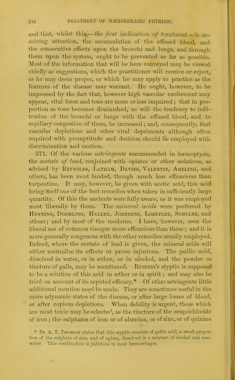 and that, whilst tliisi—the first indication of treatment—is re- ceiving attention J the accumulation of the effused blood, and the consecutive effects upon the bronchi and lungs, and througli them upon the system, ought to be prevented as far as possible. Most of the information that will be here conveyed may be viewed chiefly as suggestions, which the practitioner will receive or reject, as he may deem proper, or which he may apply to practice as the features of the disease may warrant. He ought, however, to be impressed by the fact that, however high vascular excitement may appear, vital force and tone are more or less impaired ; that in pro- portion as tone becomes diminished, so will the tendency to infil- tration of the bronchi or lungs with the effused blood, and to capillary congestion of them, be increased ; and, consequently, that vascular depletions and other vital depriments although often required with promptitude and decision should be employed with discrimination and caution. 371. Of the various astringents recommended in haemoptysis, the acetate of lead, conjoined with opiates or other sedatives, as advised by Reynolds, Latham, Davies, Valentin, Ambling, and others, has been most lauded, though much less efficacious than turpentine. It may, however, be given with acetic acid, this acid being itself one of the best remedies when taken in sufficiently large quantity. Of this the ancients were fully aware, as it was employed most liberally by them. The mineral acids were preferred by Henning, Doemling, Hallee, .Toebdens, Loefflee, Schulze, and others; and by most of the moderns. I have, however, seen the liberal use of common vinegar more efficacious than these ; and it is more generally congruous with the other remedies usually employed. Indeed, where the acetate of lead is given, the mineral acids will either neutralise its effects or prove injurious. The gallic acid, dissolved in water, or in sether, or in alcohol, and the powder or tincture of galls, may be mentioned. Ruspini's styptic is supposed to be a solution of this acid in «ther or in spirit; and may also be tried on account of its reputed efficacy.* Of other astringents little additional mention need be made. They are sometimes useful in the more adynamic states of the disease, or after large losses of blood, or after copiovis depletions. When debility is urgent, those which ai-e most tonic may be selecter, as the tincture of the sesquichloride of iron ; the sulphates of iron or of alumina, or of zinc, or of quinine * Dr. A. T. Thomson states that this styptic consists of gallic acid, a small propor- tion of the sulphate of zinc, ancl of opium, dissolved in a mixture of alcohol and rose- water. This comLinatiou is judicious in most lucmorrliagos.