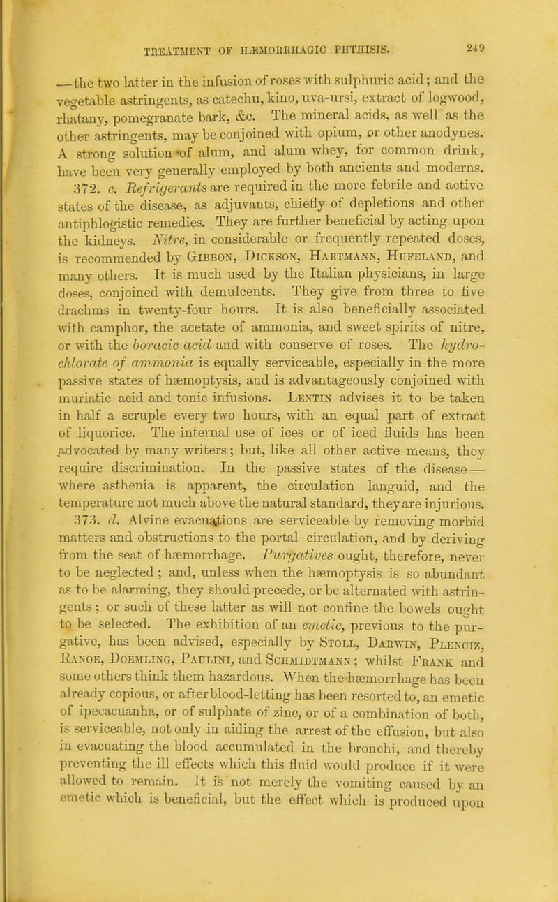 the two latter in the infusion of roses with sulphuric acid; and the vegetable astringents, as catechu, kino, uva-iu-si, extract of logwood, rhatany, pomegranate bark, &c. The mineral acids, as well as the other astringents, may be conjoined vnth opium, or other anodynes. A strong solution-of alum, and alum whey, for common drink, have been very generally employed by both ancients and moderns. 372. c. Refrigerants axe required in the more febrile and active states of the disease, as adjuvants, chiefly of depletions and other antiphlogistic remedies. They are further beneficial by acting upon the kidneys. Kitre, in considerable or frequently repeated doses, is recommended by GtIBBON, Dicksou, Haetmann, Hufeland, and many others. It is much used by the Italian physicians, in large doses, conjoined with demulcents. They give from three to five drachms in twenty-four hours. It is also beneficially associated vnth camphor, the acetate of ammonia, and sweet spirit-s of nitre, or with the horacic acid and with conserve of roses. The hydro- chlorate of ammonia is equally serviceable, especially in the more passive states of haemoptysis, and is advantageously conjoined Avith muriatic acid and tonic infusions. Lectin advises it to be taken in half a scruple every two hours, with an equal part of extract of liquorice. The internal use of ices or of iced fluids has been advocated by many writers; but, like all other active means, they require discrimination. In the passive states of the disease — where asthenia is apparent, the circulation languid, and the temperature not much above the natiual standard, they are injurious. 373. d. Alvine evacu^ions are serviceable by removing morbid matters and obstructions to the portal circulation, and by deriving from the seat of haemorrhage. Purgatives ought, therefore, never to be neglected ; and, unless when the haemoptysis is so abundant as to be alarming, they should precede, or be alternated with astrin- gents ; or such of these latter as will not confine the bowels ought to be selected. The exhibition of an emetic, previous to the pur- gative, has been advised, especially by Stoll, Daewin, Plexciz, EA^-OE, DoEMLiNG, PAULrNi, and Schmidtmann ; whilst Feank and some others think them hazardous. When the haemorrhage has been already copious, or after blood-letting has been resorted to, an emetic of ipecacuanha, or of sulphate of zinc, or of a combination of both, is serviceable, not only in aiding the arrest of the effusion, but also in evacuatmg the blood accumulated in the lironchi, and thereby preventing the ill effects which this fluid would produce if it were allowed to remain. It is not merely the vomiting caused by an emetic which is beneficial, but the effect which is produced upon