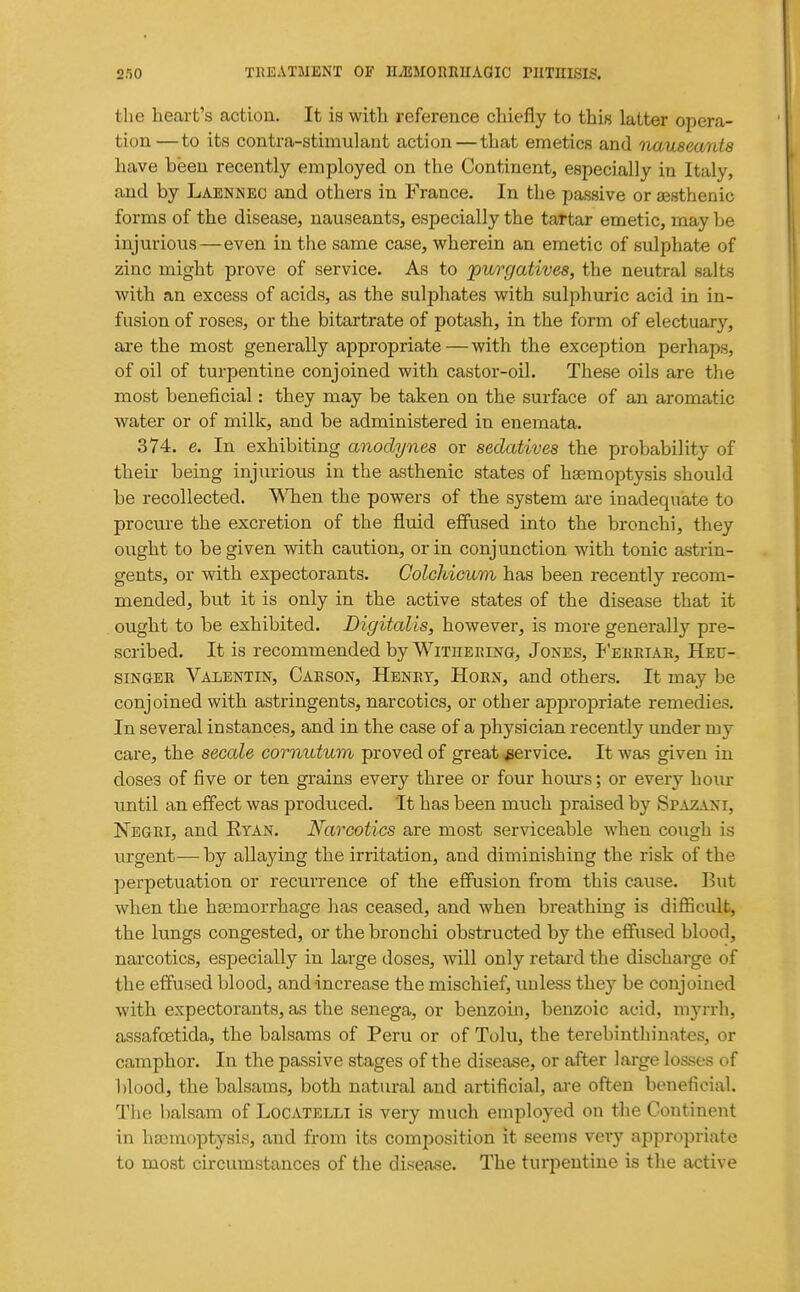 the heart's action. It is with reference chiefly to this latter opera- tion—to its contra-stimulant action — that emetics and nauseants have been recently employed on the Continent, especially in Italy, and by Laennec and others in France. In the passive or gesthenic forms of the disease, nauseants, especially the tartar emetic, may be injurious—even in the same case, wherein an emetic of sulphate of zinc might prove of service. As to jpurgatives, the neutral salts with an excess of acids, as the sulphates with sulphuric acid in in- fusion of roses, or the bitartrate of potash, in the form of electuary, are the most generally appropriate—with the exception perhaps, of oil of turpentine conjoined with castor-oil. These oils are the most beneficial: they may be taken on the surface of an aromatic water or of milk, and be administered in enemata. 374. e. In exhibiting anodynes or sedatives the probability of their being injurious in the asthenic states of hsemoptysis should be recollected. WTien the powers of the system are inadequate to procure the excretion of the fluid effused into the bronchi, they ought to be given with caution, or in conjunction with tonic astrin- gents, or with expectorants. Colchicum has been recently recom- mended, but it is only in the active states of the disease that it ought to be exhibited. Digitalis, however, is more generally pre- scribed. It is recommended by Withering, Jones, P'erriar, Heu- siNGER Valentin, Carson, Henry, Horn, and others. It may be conjoined with astringents, narcotics, or other appropriate remedies. In several instances, and in the case of a physician recently under my care, the secale cornutum proved of great service. It wa.s given in doses of five or ten grains every three or four hours; or every hour until an effect was produced. It has been much praised by Spazani, Negri, and Eyan. Narcotics are most serviceable when cough is urgent—by allaying the irritation, and diminishing the risk of the perpetuation or recurrence of the effusion from this cause. But when the hsemorrhage has ceased, and when breathing is difficult, the lungs congested, or the bronchi obstructed by the effused blood, narcotics, especially in large doses, will only retard the discharge of the effused blood, and increase the mischief, unless they be conjoined with expectorants, as the senega, or benzoin, benzoic acid, mj^rrh, assafoetida, the balsams of Peru or of Tolu, the terebinthinates, or camphor. In the passive stages of the disease, or after large losses of blood, the balsams, both natural and artificial, are often beneficial. The balsam of Locatelli is very much employed on the Continent in haemoptysis, and from its composition it seems very appropriate to most circumstances of the disease. The turpentine is the active