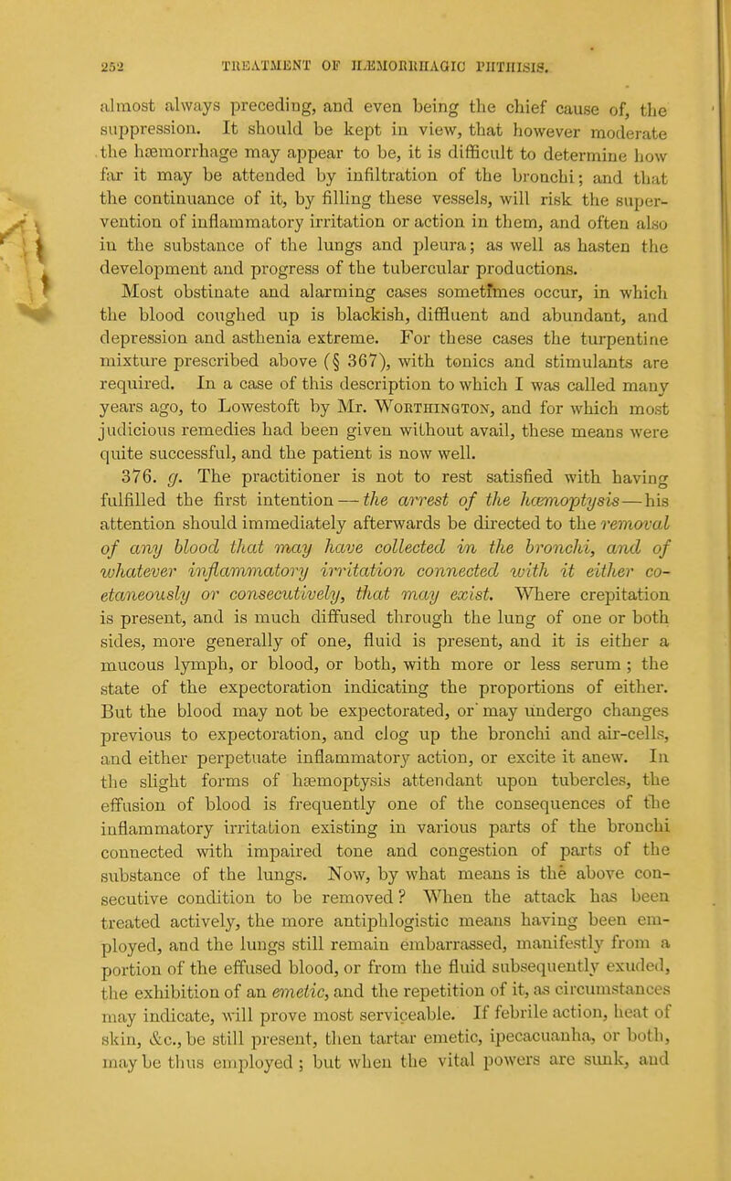 almost always preceding, and even being the chief cause of, the suppression. It should be kept in view, that however moderate the hcemorrhage may appear to be, it is difficult to determine how far it may be attended by infiltration of the bronchi; and that the continuance of it, by filling these vessels, will risk the super- vention of inflammatory irritation or action in them, and often also in the substance of the lungs and pleura; as well as hasten the development and progress of the tubercular productions. Most obstinate and alarming cases sometfmes occur, in which the blood coughed up is blackish, diffluent and abundant, and depression and asthenia extreme. For these cases the turpentine mixture prescribed above (§ 367), with tonics and stimulants are required. In a case of this description to which I was called many years ago, to Lowestoft by Mr. Worthington, and for which most judicious remedies had been given without avail, these means were quite successful, and the patient is now well. 376. g. The practitioner is not to rest satisfied with having fulfilled the first intention — the arrest of the hcemoptysis—his attention should immediately afterwards be du-ected to the removal of any blood that may have collected in the bronchi, and of whatever inflammatory irritation connected ivith it either co- etaneously or consecutively, that may exist. ^Tiere crepitation is present, and is much diffused through the lung of one or both sides, more generally of one, fluid is present, and it is either a mucous lymph, or blood, or both, with more or less serum ; the state of the expectoration indicating the proportions of either. But the blood may not be expectorated, or may undergo changes previous to expectoration, and clog up the bronchi and air-cells, and either perpetuate inflammatory action, or excite it anew. In the slight forms of haemoptysis attendant upon tubercles, the effusion of blood is frequently one of the consequences of the inflammatory irritation existing in various parts of the bronchi connected with impaired tone and congestion of parts of the substance of the lungs. Now, by what means is the above con- secutive condition to be removed ? When the attack has been treated actively, the more antiphlogistic means having been em- ployed, and the lungs still remain embarrassed, manifestly from a portion of the effused blood, or from the fluid subsequently exuded, the exhibition of an emetic, and the repetition of it, as circumstances may indicate, will prove most serviceable. If febrile action, heat of skin, &c.,be still present, then tartar emetic, ipecacuanha, or both, may be tlius employed ; but when the vital powers are simk, aud