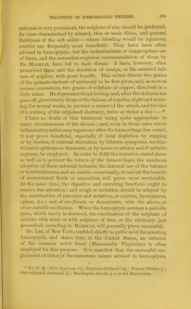 asthenia is very prominent, the sulphate of zinc should be preferred. In cases characterised by relaxed, thin or weak fibres, and general flabbiness of the soft solids —where bleeding would be injurious,. emetics are frequently most beneficial. They have been often advised in hcemoptysis; but the indiscriminate or inappropriate use of them, and the somewhat empirical recommendation of them l)y Dr. Marrtat, have led to their disuse. I have, however, often prescribed them and the decoction of senega,, or the anisated bal- sam of sulphur, with great benefit. This writer directs two grains of the potassio-tartrate of antimony to be first given, and, as soon as nausea commences, two gi-ains of sulphate of copper, dissolved in a little water. He deprecates blood-letting, and, after the sickness has gone off, gives twenty drops of the balsam of copaiba, night and morn- ing, for several weeks, to prevent a return of the attack, and the size of a nutmeg of the subjoined electuar}'^, twice or thrice a day: — * I have no doubt of this treatment being quite appropriate to many circumstances of the disease ; and, even in those cases where inflammatory action may supervene after the haemorrhage has ceased, it may prove beneficial, especially if local depletion by cupping or by leeches, if external derivation by blisters, synapisms, terebin- thinated epithems or liniments, or by issues or setons; and if suitable regimen, be employed. In order to fulfil the intention stated above as well as to prevent the returoi of the hcemorrhage, the assiduous adoption of these external irritants, the internal use of the balsams or terebinthinates, and an emetic occasionally, to imload the bronchi of accumulated fluids or mucosities, will prove most serviceable. At the same time, the digestive and excreting functions ought to receive due attention ; and cough or irritation should be allayed by the combination of narcotics and sedatives, as conium, hyoscyamus, opium, &c.; and of emollients or demulcents, with the above, or other suitable medicines. When the haemoptysis assumes a periodic form, which rarely is observed, the combination of the sulphate of quinine with alum or with sulphate of zinc, or the electuary just prescribed, according to Marrtat, will generally prove successful. Dr. Lee, of New York, confided chiefly in gallic acid for arresting haimoptysis, and states that, in the United States, an infusion of the common luitch hazel (Hamavielis Virginica) is often employed for this purpose. It is manifest that the successful em- ployment of either_of the numerous means advised in hasmoptysis, * No.'13. —Pulv. Clncliouae 3vj.; Sulpliuris Subliniati Siij.; Potasstc Nitratis .'j.; Oxy-siilphureti Antiinonii Muciliaginis AcaeioB, q. s. ut fiat Electiiariiim.