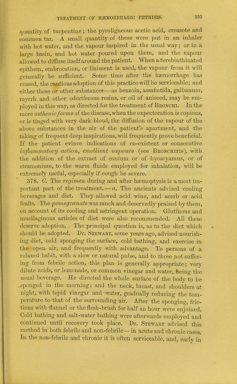 quantity of turpeutiue; the p3ToIigneous acetic acid, creasote and common tar. A small quantity of these were put in an inhaler with hot water, and the vapour inspired in the usual way; or in a large basin, and hot water poured upon them, and the vapour allowed to diffuse itself around the patient. When a terebinthinated epithem, embrocation, or liniment is used, the vapour from it will generally be sufficient. Some time after the ha)morrhage has ceased, the cautious adoption of this practice will be sei-viceable; and either these or other substances—as benzoin, assafoetida, galbanum, myrrh and other odoriferous resins, or oil of aniseed, may be em- ployed in this way, as directed for the treatment of Bronchi. In the more asthenic forms of the disease, when the expectoration is copious, or is tinged with very dark blood, the diffusion of the vapour of the above substances in the air of the patient's apartment, and the taking of frequent deep inspirations, will frequently prove beneficial. If the patient evince indications of co-existent or consecutive inflammatory action, emollient va'pours (see Beonchitis), with the addition of the extract of conium or of hyoscyamus, or of stramonium, to the warm fluids employed for inhalation, will be extremely useful, especially if cough be severe. 378. G. The regimen during and after hsemoptysis is a most im- portant part of the treatment. — a. The ancients advised cooling beverages and diet. They allowed acid wine, and acerb or acid fruits. The 'pomegranate was much and deservedly praised by them, on account of its cooling and astringent operation. Glutinous and mucilaginous articles of diet were also recommended. All these deserve adoption. The principal question is, as to the diet which should be adopted. Dr. Stewart, some years ago, advised nourish- ing diet, cold sponging the surface, cold bathing, and exercise in the open air, and frequently with advantage. To persons of a relaxed habit, with a slow or natural pulse, and to those not suffer- ing from febrile action, this plan is generally appropriate; very dilute acids, or lemonade, or common vinegar and wat^j-, being the usual beverage. He directed the whole surface of the body to be sponged in the morning; and the neck, breast, and shoulders at night, with tepid vinegar and water, gradually reducing the tem- perature to that of the surrounding air. After the sponging, fric- tions with flannel or the flesh-brush for half an hour were enjoined. Cold bathing and salt-water bathing were afterwards employed and continued until recovery took jilace. Dr. Stewart advised this method in both febrile and non-febrile—in acute and chronic cases. In the non-febrile and chronic it is often serviceable, and, early in