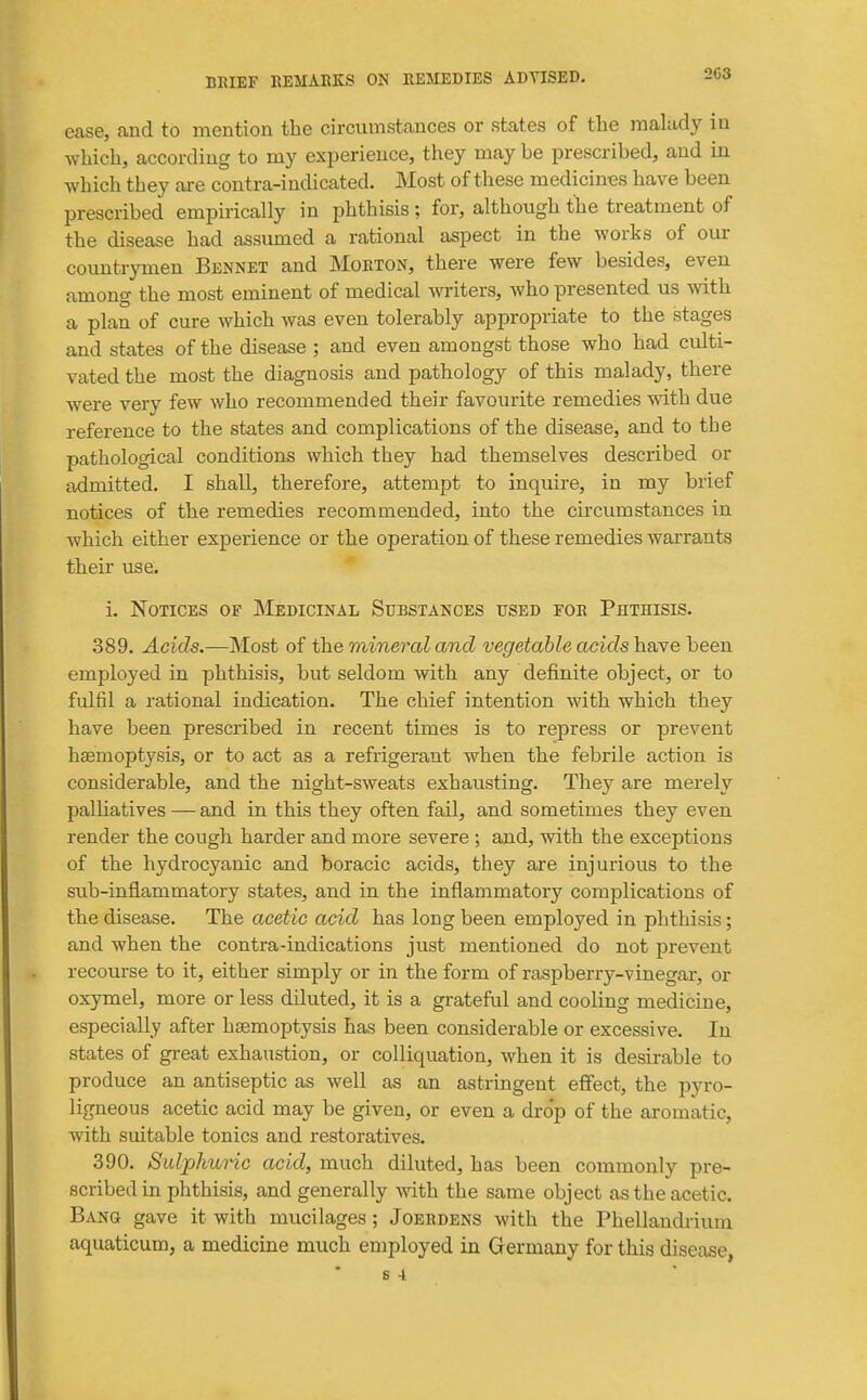 268 ease, and to mention the circumstances or states of the malady in which, according to my experience, they may be prescribed, and in which they are contra-indicated. Most of these medicines have been prescribed empirically in phthisis ; for, although the treatment of the disease had assumed a ratiomal aspect in the works of our countrymen Bennet and Morton, there were few besides, even among the most eminent of medical writers, who presented us with a plan of cure which was even tolerably appropriate to the stages and states of the disease ; and even amongst those who had culti- vated the most the diagnosis and pathology of this malady, there were very few who recommended their favourite remedies with due reference to the states and complications of the disease, and to the pathological conditions which they had themselves described or admitted. I shall, therefore, attempt to inquire, in my brief notices of the remedies recommended, into the circumstances in which either experience or the operation of these remedies warrants their use. * i. Notices of Medicinal Substances used for Phthisis. 389. Acids.—Most of th.e mineral and vegetable acidshoNe been employed in phthisis, but seldom with any definite object, or to fulfil a rational indication. The chief intention with which they have been prescribed in recent times is to repress or prevent hasmoptysis, or to act as a refrigerant when the febrile action is considerable, and the night-sweats exhausting. They are merely palliatives — and in this they often fail, and sometimes they even render the cough harder and more severe ; and, with the exceptions of the hydrocyanic and boracic acids, they are injurious to the sub-inflammatory states, and in the inflammatory complications of the disease. The acetic acid has long been employed in phthisis; and when the contra-indications just mentioned do not prevent recourse to it, either simply or in the form of raspberry-vinegar, or oxymel, more or less diluted, it is a grateful and cooling medicine, especially after haemoptysis has been considerable or excessive. In states of gi-eat exhaustion, or colliquation, when it is desirable to produce an antiseptic as well as an astringent effect, the pyro- ligneous acetic acid may be given, or even a dro'p of the aromatic, with suitable tonics and restoratives. 390. Suljphuric acid, much diluted, has been commonly pre- scribed in phthisis, and generally with the same object as the acetic. Bang gave it with mucilages; Joerdens with the Phellandrium aquaticum, a medicine much employed in Germany for this disease, S 4