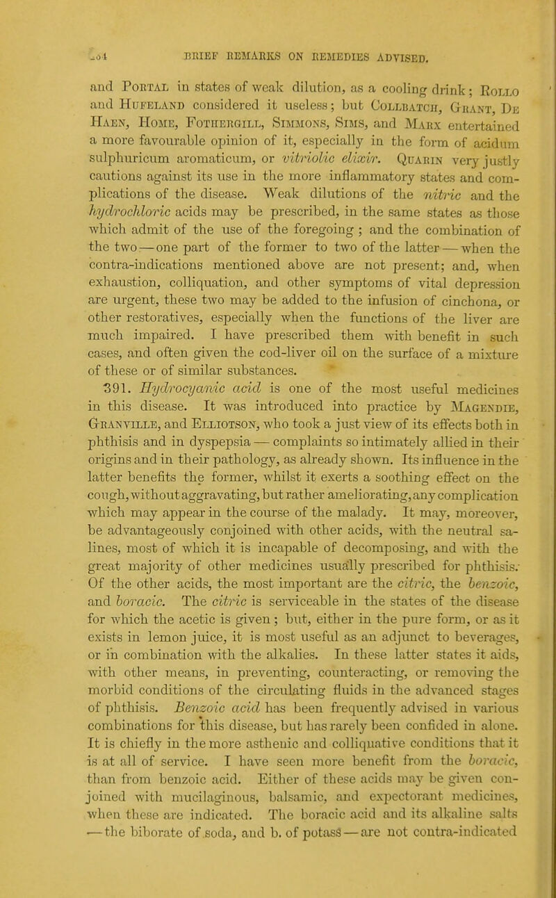 and Portal in states of weak dilution, as a cooling drink; Eollo and HuFELAND considered it useless; but Colluatch, Gbant, De Haen, Home, Fotiiebgill, Simmons, Sims, and Marx entertained a more favourable opinion of it, especially in the form of acidum sulphuricum aromaticum, or vitriolic elixir. Quarin very justly cautions against its use in the more inflammatory states and com- plications of the disease. Weak dilutions of the nito^ and the hydrochloric acids may be prescribed, in the same states as those which admit of the use of the foregoing ; and the combination of the two^—one part of the former to two of the latter — when the contra-indications mentioned above are not present; and, when exhaustion, colliquation, and other symptoms of vital depression are urgent, these two may be added to the infusion of cinchona, or other restoratives, especially when the functions of the liver are much impaired. I have prescribed them with benefit in such cases, and often given the cod-liver oil on the surface of a mixture of these or of similar substances. 391. Hydrocyanic acid is one of the most useful medicines in this disease. It was introduced into practice by Magendie, GtRAMVille, and Elliotson, who took a just view of its effects both in phthisis and in dyspepsia — complaints so intimately allied in their origins and in their pathology, as already shown. Its influence in the latter benefits the former, whilst it exerts a soothing eflfect on the cough, without aggravating, but rather ameliorating, any complication which may appear in the course of the malady. It may, moreover, be advantageously conjoined with other acids, with the neutral sa- lines, most of which it is incapable of decomposing, and with the great majority of other medicines usually prescribed for phthisis.- Of the other acids, the most important are the citric, the benzoic, and boracic. The citric is serviceable in the states of the disease for which the acetic is given; but, either in the pure form, or as it exists in lemon juice, it is most useful as an adjimct to beverages, or in combination with the alkalies. In these latter states it aids, with other means, in preventing, counteracting, or remo%ang the morbid conditions of the circulating fluids in the advanced stages of phthisis. Benzoic acid has been frequentl}'' advised in various combinations for this disease, but has rarely been confided in alone. It is chiefly in the more asthenic and colliquative conditions that it is at all of service. I have seen more benefit from the boracic, than from benzoic acid. Either of these acids may be given con- joined with mucilaginous, balsamic, and expectorant medicines, when these are indicated. The boracic acid and its alkaline salts —the biborate of soda, and b. of potasS — are not contra-indicated