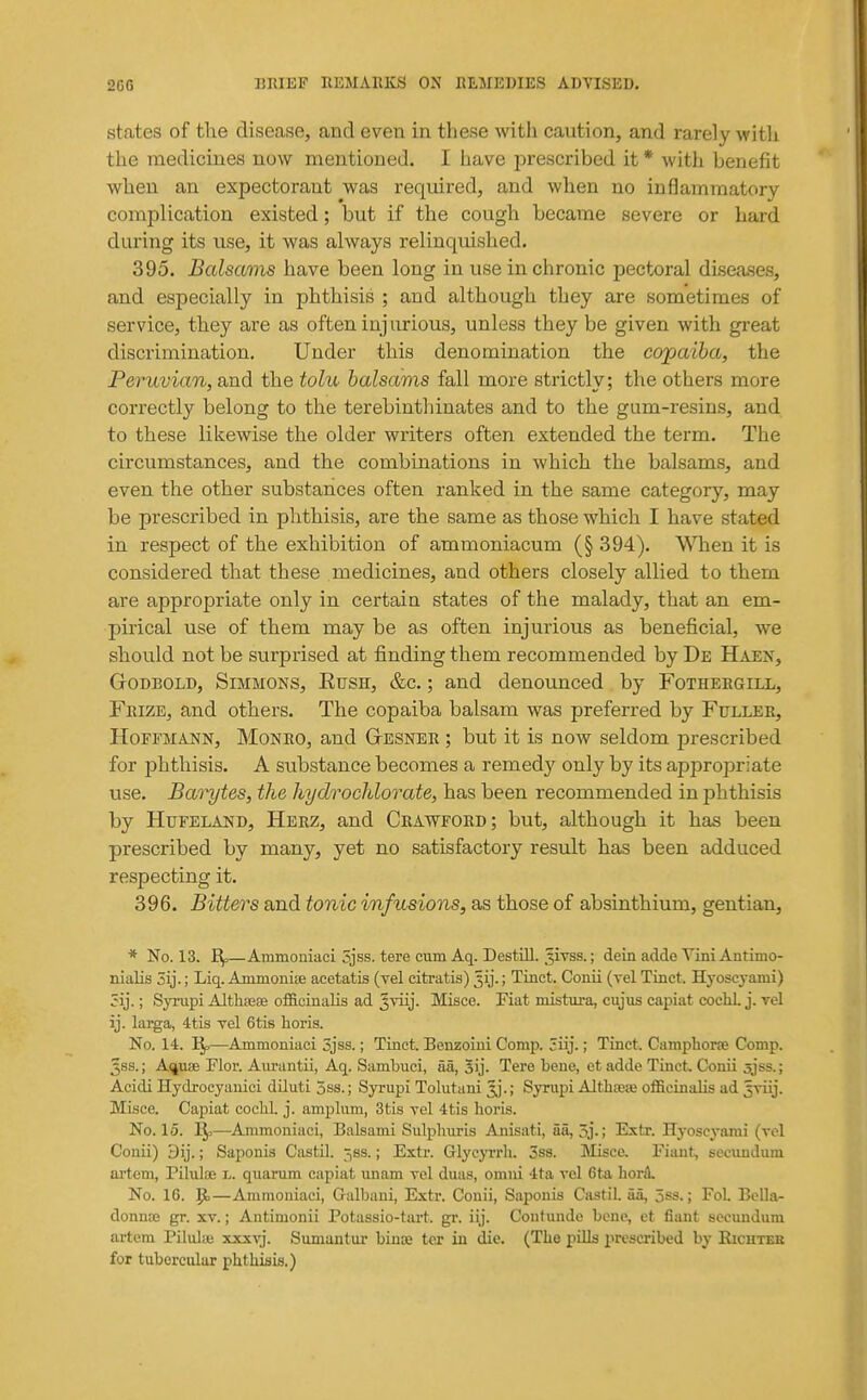 states of the disease, and even in these with caution, and rarely with the medicines now mentioned. I have prescribed it * with benefit when an expectorant was required, and when no inflammatory complication existed; but if the cough became severe or hard during its use, it was always relinquished. 395. Balsams have been long in use in chronic pectoral dLsea.ses, and especially in phthisis ; and although they are sometimes of service, they are as often inj iirious, unless they be given with great discrimination. Under this denomination the copaiba, the Peruvian, and the tolu balsams fall more strictly; the others more correctly belong to the terebinthinates and to the gum-resins, and to these likewise the older writers often extended the term. The circumstances, and the combinations in which the balsams, and even the other substances often ranked in the same category, may be prescribed in phthisis, are the same as those which I have stated in respect of the exhibition of ammoniacum (§ 394). WTien it is considered that these medicines, and others closely allied to them are appropriate only in certain states of the malady, that an em- pirical use of them may be as often injurious as beneficial, we should not be surprised at finding them recommended by De Haen, GoDBOLD, Simmons, Eush, &c. ; and denounced by Fothergill, FmzE, and others. The copaiba balsam was preferred by Fulleb, Hoffmann, Monbo, and Gtesnee ; but it is now seldom prescribed for phthisis. A substance becomes a remedy only by its appropriate use. Bai^tes, the hydrocJilorate, has been recommended in phthisis by Hufeland, Hbrz, and Crawford; but, although it has been prescribed by many, yet no satisfactory result has been adduced respecting it. 396. Bitters and tonic infusions, as those of absinthium, gentian, * No. 13. Bf—Ammoniaci 5jss. tere cum Aq. Destill. Jivss.; dein adde Yini Antimo- nialis 5ij.; Liq. Ammonite acetatis (vel citratis) ^ij.; Tinct. Conii (vel Tinct. Hyoscyami) ; Syinpi TUthsese officinalis ad Jviij. Misce. Fiat mistura, cujus capiat cocliL j. vel ij. larga, 4tis vel 6tis horis. No. 14. —^Ammoniaci 3jss.; Tinct. Benzoiui Comp. 3iij.; Tinct. Camphorse Comp. ^ss.; A^use Flor. Aiu-antii, Aq. Sambuci, aa, Sij. Tere bene, et adde Tinct, Conii sjss.; Acidi Hydroeyauici diluti 5ss.; Syrupi Tolutani ^j.; Syrupi Althseije officinalis ad jriij. Mi.sce. Capiat cochl. j. amplum, 3tis vel 4tis horis. No. 15. 1^—Ammoniaci, Balsami Sulplmris Anisati, aa, 5j-; Extr. Hyoscyami (vel Conii) 9ij.; Saponis Castil. jss.; Extr. GrlycjTrh. 3ss. IVIisce. Fiaut, secundum ai'tem, Piluloe l. quarum capiat unam vel duas, omni 4ta vel 6ta horil. No. 16. 1^—Anunoniaei, Galbani, Extr. Conii, Saponis Castil. aa, 5ss.; FoL Bella- donnoe gr. xv.; Antimonii Potassio-tart. gr. iij. Contundo bene, et fiant secundum artem Pilulte xxxvj. Sumuntur bince tcr in die. (The pills prescribed by Ricutee for tubercular phthisis.)
