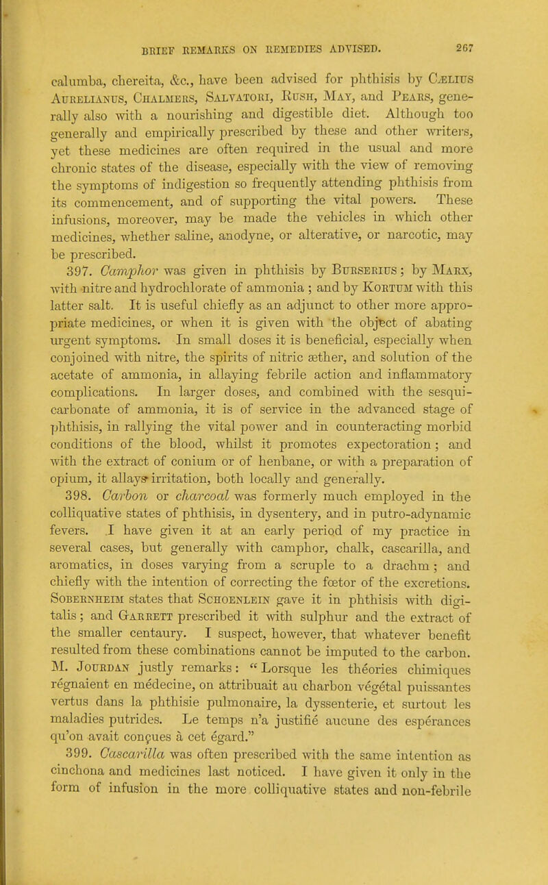 calumba, chereita, &c., have been advised for phthisis by C^Lius Adrelianus, Chalmers, Salvatori, Rush, May, and Pears, gene- rally also with a nourishing and digestible diet. Although too generally and empirically prescribed by these and other wi-iters, yet these medicines are often required in the usual and more chronic states of the disease, especially with the view of removing the symptoms of indigestion so frequently attending phthisis from its commencement, and of supporting the vital powers. These infusions, moreover, may be made the vehicles in which other medicines, whether saline, anodyne, or alterative, or narcotic, may be prescribed. 397. Gawjplior was given in phthisis by Burserius ; by Marx, with nitre and hydrochlorate of ammonia ; and by Kortum with this latter salt. It is useful chiefly as an adjunct to other more appro- priate medicines, or when it is given with the object of abating urgent symptoms. In small doses it is beneficial, especially when conjoined with nitre, the spirits of nitric aether, and solution of the acetate of ammonia, in allaying febrile action and inflammatory complications. In larger doses, and combined with the sesqui- carbonate of ammonia, it is of service in the advanced stage of phthisis, in rallying the vital power and in counteracting morbid conditions of the blood, whilst it promotes expectoration; and with the extract of conium or of henbane, or with a preparation of opium, it allay? irritation, both locally and generally. 398. Carbon or charcoal was formerly much employed in the colliquative states of phthisis, in dysentery, and in putro-adynamic fevers. .1 have given it at an early period of my practice in several cases, but generally with camphor, chalk, cascarilla, and aromatics, in doses varying from a scruple to a drachm ; and chiefly with the intention of correcting the foetor of the excretions. SoBERNHEiM states that Schoenlein gave it in phthisis with digi- talis ; and GtArrett prescribed it with sulphur and the extract of the smaller centaury, I suspect, however, that whatever benefit resulted from these combinations cannot be imputed to the carbon. M. JouRDAN justly remarks:  Lorsque les theories chimiques regnaient en medecine, on attribuait au charbon vegetal puissantes vertus dans la phthisie pulmonaire, la dyssenterie, et surtout les maladies putrides. Le temps n'a justifie aucune des esperances qu'on avait conpues a cet egard. 399. Cascarilla was often prescribed with the same intention as cinchona and medicines last noticed, I have given it only in the form of infusion in the more colliquative states and non-febrile