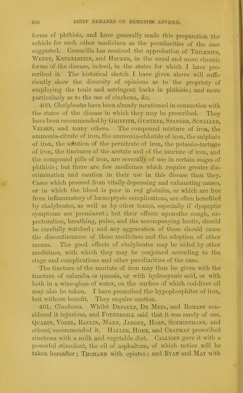 forms of phthisis, and have generally made this preparation the vehicle for such other medicines as the peculiai-ities of the case suggested. Cascarilla has received the approbation of Thilenids, Wendt, Krugelstein, and Heckeu, in the usual and more chronic forms of the disease, indeed, in the states for which I have pre- scribed it. The historical sketch I have given above will suffi- ciently show the diversity of opinions as to the propriety of employing the tonic and astringent barks in phthisis; and more particularly as to the use of cinchona, &c. 400. Ghalybeo/tes have been already mentioned in connection with the states of the disease in which they may be prescribed. They have been recommended by Gteiffith, Gtunther, Stanger, Schaller, Velsen, and many others. The compound mixture of iron, the ammonia-citrate of iron, the ammonia-chloride of iron, the sulphate of iron, the solution of the pernitrate of iron, the potassio-tartrate of iron, the tinctures of the acetate and of the muriate of iron, and the compound pills of iron, are severally of use in certain stages of phthisis; but there are few medicines which require greater dis- crimination and caution in their use in this disease than they. Cases which proceed from vitally depressing and exhausting causes, or in which the blood is poor in red globules, or which are free from inflammatory of hsemoptysic complications, are often benefited by chalybeates, as well as by other tonics, especially if dyspeptic symptoms are prominent; but their effects upon-the cough, ex- pectoration, breathing, pulse, and the accompanying hectic, should be carefully watched; and any aggravation of these should cause the discontinuance of these medicines and the adoption of other means. The good effects of chalybeates may be aided by other medicines, with which they may be conjoined according to the stage and complications and other peculiarities of the case. The tincture of the muriate of iron may thus be given with the tincture of calumba or quassia, or with hydrocyanic acid, or with both in a wine-glass of water,, on the surface of which cod-Hver oil may also be taken. I have prescribed the hypophosphites of iron, but without benefit. They require caution. 401. Cinchona. Whilst Desault, De Meza, and Romans con- sidered it injurious, and Fothergill said that it was rarely of use, QtjARiN, VoGEL, Eaulin, Marx, Jaeger, Horn, ScmiiDTJiANN, and otliers, recommended it. Haller, Home, and Chapman prescribed cinchona with a milk and vegetable diet. Callisen gave it with a powerful stimulant, the oil of asphaltum, of which notice will be taken hereafter; Thomann with opiates; and Rtan~ and Mat with