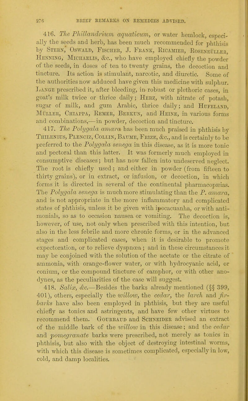 416. The Phillandrium aquaticum, or water hemlock, especi- ally the seeds and herb, has been much recommended for phthisis by Stern,' Oswald, FiscirER, J. Frank, Ricamier, Roseneulleh, Henning, Miciiaelis, &c., who have employed chiefly the powder of the seeds, in doses of ten to twenty grains, the decoction and tincture. Its action is stimulant, narcotic, and diuretic. Some of the authorities now adduced have given this medicine with sulphur. Lange prescribed it, after bleeding, in- robust or plethoric cases, in goat's milk twice or thrice daily; Herz, with nitrate of potash, sugar of milk, and gum Arabic, thrice daily; and Hufeland, MiiLLER, Chiappa, Remeb, Berkun, and Heine, in various forms and combinations,—in powder, decoction and tincture. 417. The Polygala amara has been much praised in phthisis by Thilenius, Plenciz, Collin, Baume, Frize, &c., and is certainly to be preferred to the Polygala senega in this disease, as it is more tonic and pectoral than this latter. It was formerly much employed in consumptive diseases; but has now fallen into undeserved neglect. The root is chiefly used; and either in powder (from fifteen to thirty grains), or in extract, or infusion, or decoction, in which forms it is directed in several of the continental pharmacopseias. The Polygala senega is much more stimulating than the P. amara, and is not appropriate in the more inflammatory and complicated states of phthisis, unless it be given with ipecacuanha, or with anti- monials, so as to occasion nausea or vomiting. The decoction is, however, of use, not only when prescribed with this intention, but also in the less febrile and more chronic forms, or in the advanced stages and complicated cases, when it is desirable to promote expectoration, or to relieve dyspnoea; and in these cuxumstances it may be conjoined with the solution of the acetate or the citrate of ammonia, with orange-flower water, or with hydrocyanic acid, or conium, or the compoimd tincture of camphor, or with other ano- dynes, as the peculiarities of the case will suggest. 418. Salix, <&c.—Besides the barks already mentioned (§§ 399, 401), others, especially the tuilloiu, the cedar, the larch and Jir- harks have also been employed in phthisis, but they are useful chiefly as tonics and astringents, and have few other virtues to recommend them. GtOURraud and Schneider advised an extract of the middle bark of the xvilloiv in this disease; and the cedar and ^pomegranate barks were prescribed, not merely as tonics in phthisis, but also with the object of destroying intestinal worms, with which this disease is sometimes complicated, especially in low, cold, and damp localities.