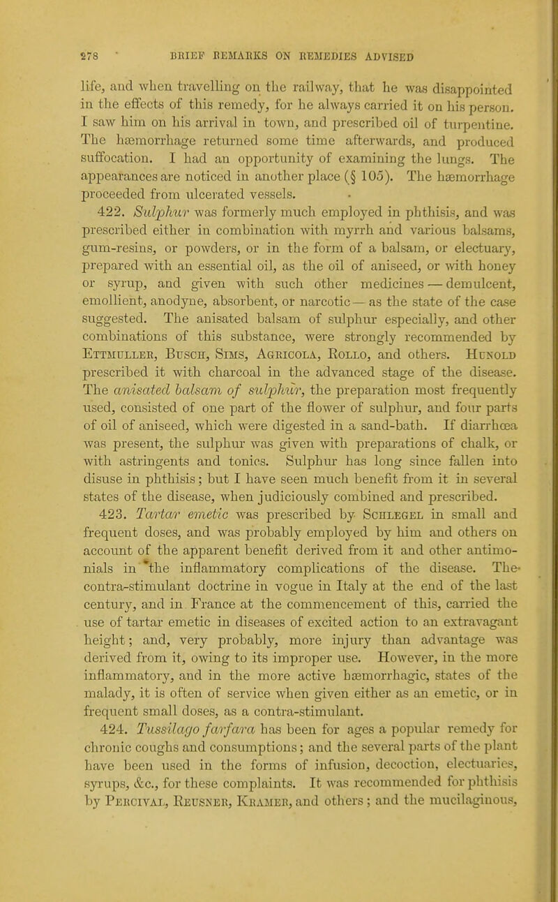 lifej and when travelling on the railway, that he was disappointed in the effects of this remedy, for he always carried it on his person. I saw him on his arrival in town, and prescribed oil of turpentine. The htemorrhage returned some time afterwards, and produced suffocation. I had an opportunity of examining the lungs. The appearances are noticed in another place ( § 105). The haemorrhage proceeded from ulcerated vessels. 422. Sulphur was formerly much employed in phthisis, and was prescribed either in combination with myrrh and various balsams, gum-resins, or powders, or in the form of a balsam, or electuary, prepared with an essential oil, as the oil of aniseed, or with, honey or syrup, and given with such other medicines — demulcent, emollient, anodyne, absorbent, or narcotic—as the state of the case suggested. The anisated balsam of sulphur especially, and other combinations of this substance, were strongly recommended by Ettmuller, Btjsch, Sims, Agricola, Rollo, and others. Hunold prescribed it with charcoal in the advanced stage of the disease. The anisated balsam of sulpJmr, the preparation most frequently used, consisted of one part of the flower of sulphur, and four parts of oil of aniseed, which were digested in a sand-bath. If diarrhcea was present, the sulphur was given with preparations of chalk, or with astringents and tonics. Sulphur has long since fallen into disuse in phthisis; but I have seen much benefit from it in several states of the disease, when judiciously combined and prescribed. 423. Tartar emetic was prescribed by Scelegel in small and frequent doses, and was probably employed by him and others on account of the apparent benefit derived from it and other antimo- nials in *the inflammatory complications of the disease. The- contra-stimulant doctrine in vogue in Italy at the end of the last century, and in France at the commencement of this, carried the use of tartar emetic in diseases of excited action to an extravagant height; and, very probably, more injury than advantage was derived from it, owing to its improper use. However, in the more inflammatory, and in the more active hsemorrhagic, states of the malady, it is often of service when given either as an emetic, or in frequent small doses, as a contra-stimulant. 424. Tussilago farfara has heen for ages a popular remedy for chronic coughs and consumptions; and the several parts of the plant have been used in the forms of infusion, decoction, electuaries, syi-ups, &c., for these complaints. It was recommended for phthisis by Percival, Reusner, Kramer, and others; and the mucilaginous.