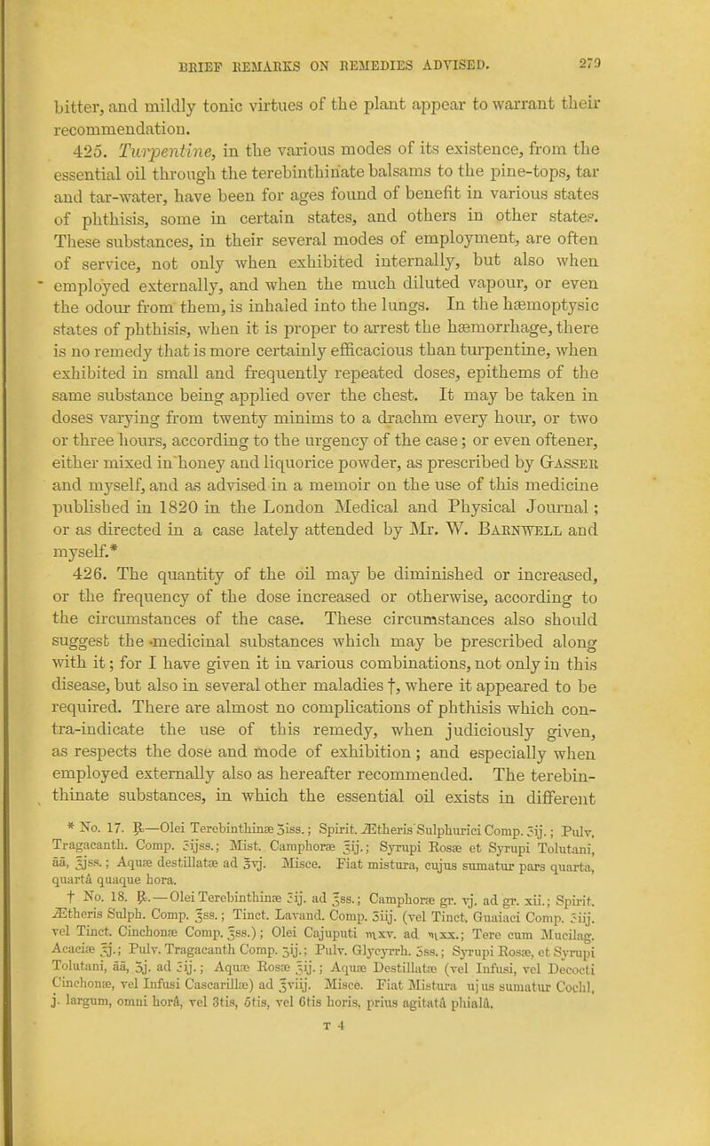 bitter, and mildly tonic virtues of the plant appear to warrant their recommendation. 425. Turpentine, in tlie various modes of its existence, from tlie essential oil througli the terebinthiriate balsams to the pine-tops, tar and tar-water, have been for ages found of benefit in various states of phthisis, some in certain states, and others in other state?. These substances, in their several modes of employment, are often of service, not only when exhibited internally, but also when employed externally, and when the much diluted vapour, or even the odour from them, is inhaled into the lungs. In the hcemoptysic states of phthisis, when it is proper to arrest the haemorrhage, there is no remedy that is more certainly efficacious than turpentine, when exhibited in small and frequently repeated doses, epithems of the same substance being applied over the chest. It may be taken in doses varying from twenty minims to a drachm every hour, or two or three hours, according to the urgency of the case; or even oftener, either mixed in~honey and liquorice powder, as prescribed by GtASSEr and myself, and as advised in a memoir on the use of this medicine publisbed in 1820 in the London Medical and Physical Journal; or as directed in a case lately attended by jNIr. W. Barnwell and myself.* 426. The quantity of the oil may be diminished or increased, or the frequency of the dose increased or otherwise, according to the circumstances of the case. These circumstances also should suggest the -medicinal substances which may be prescribed along with it; for I have given it in various combinations, not only in this disease, but also in several other maladies f, where it appeared to be required. There are almost no compUcations of phthisis which cen- tra-indicate the use of this remedy, when judiciously given, as respects the dose and mode of exhibition; and especially when employed externally also as hereafter recommended. The terebin- thinate substances, in which the essential oil exists in different * Xo. 17. ^—Olei Terebintlimse 5iss.; Spirit Athens'SiilphimciComp. ; Piilv, Tragacantb. Comp. 5ijss.; Mist. Camphorse Jij.; Syrupi EosEe et Syrupi Tolutani, aa, tjss.; Aqure destUlatiE ad syj. Misce. Fiat mistura, cujus siimatur pars quarta, quarta quaque hora. t No. 18. —OleiTerebinthinse 3ij. ad ^ss.; Campbone gr. vj. ad gr. xii.; Spii-it iEtberis Sulpb. Comp. Jss.; Tinct. Lavand. Comp. 5iij. (vel Tinct. Guaiaci Comp. 5iij. vel Tinct. Cinchona Comp. ^ss.); Olei Cajuputi r\\xv. ad ^ixx.; Tere cum Mucilag. Acaciffi tj.; Poly. Tragacantb Comp. jij.; Piily. Glj-c)Trb. 5ss.; Sj-rupi Eosse, ct Syrupi Tolutani, aa, 5j. ad Jij.; Aquse Eosse .vj.; Aquse Destillatie (vel Infusi, tcI Decocti Cincbon», vel Infusi CascarOlae) ad Jviij. Misce. Fiat Mistura ujiis sumatur Cochl, j. largum, omni hor4, vel Stis, 6tis, vel 6tis bori-s, prius agitatA pliialti.