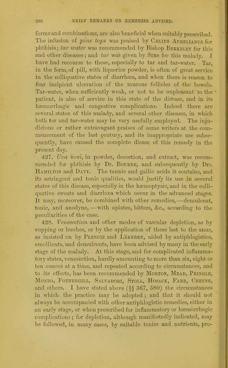 forms and combinations, are also beneficial when suitably prescribed. The infusion of pine tops was praised by CiELius Adkelianus for phthisis; tar water was recommended by Bishop Berkeley for this and other diseases; and tar was given l^y Sims for tliis malady. I have had recourse to these, especially to tar and tar-water. Tar, in the form, of pill, with liquorice powder, is often of great service in the colliquative states of diarrhoea, and when there is reason to fear incipient ulceration of the mucous follicles of the bowels. Tar-water, when sufficiently weak, or not to be unpleasant to the patient, is also of service in this state of the disease, and in its hsemorrhagic and congestive complications. Indeed there are several states of this malady, and several other diseases, in which both tar and tar-water may be very usefully employed. The inju- dicious or rather extravagant praises of some writers at the com- mencement of the last century, and its inappropriate use subse- quently, have caused the complete disuse of this remedy in the present day. 427. Uva ursi, in powder, decoction, and extract, was recom- mended for phthisis by Dr. Bourne, and subsequently by Dr.~. Hamilton and Davy. The tannic and gallic acids it contains, and its astringent and tonic qualities, would justify its use in several states of this disease, especially in the hsemoptysic, and in the colh- quative sweats and diarrhoea which occur in the advanced stages. It may, moreover, be combined with other remedies,—demulcent, tonic, and anodyne,—with opiates, bitters, &c., according to the peculiarities of the case. 428. Venesection a,nd other modes of vascular depletion, as by cupping or leeches, or by the application of these last to the anus, as insisted on by Plenciz and Lakeren, aided by antiphlogistics, emollients, and demulcents, have been advised by many in the early stage of the malady. At this stage, and for complicated inflamma- tory states, venesection, hardly amounting to more than six, eight or ten ounces at a time, and repeated according to circumstances, and to its effects, has been recommended by Morton, Mead, Pringle, Monro, Fothergill, Salvadori, Stoll, Hosack, Farr, Ciieyne, and others. I have stated above (§§ 367, 380) the circumstances in which the practice may be adopted; and that it should not always be accompanied with other antiphlogistic remedies, either in an early stage, or when prescribed for inflammator)' or liajmorrhagic complications ; for depletion, although manifestedly indicated, may be followed, in many cases, by suitable tonics and nutrient-s, pro-