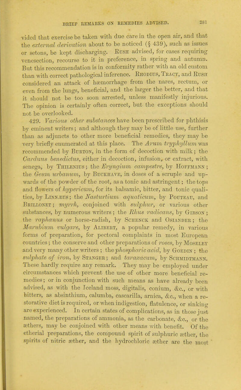 vided that exercise be taken with due care in the open air, and that the external derivation about to be noticed (§ 439), such as issues or setons, be kept discharging. EnSH advised, for cases requiring venesection, recourse to it in preference, in spring and autumn. But this recommendation is in conformity rather with an old custom than with correct pathological inference. Ehodius, Teact, and Rush considered an attack of haemorrhage from the nares, rectum, or even from the lungs, beneficial, and the larger the better, and that it should not be too soon arrested, imless manifestly injurious. The opinion is certainly often correct, but the exceptions should not be overlooked. 429. Vai^ous other substances hsive been prescribed for phthisis by eminent writers; and although they may be of little use, further than as adjuncts to other more beneficial remedies, they may be very briefly enumerated at this place. The Arum tryphyllum was recommended by Bukton, in the form of decoction with milk; the Carduus benedictus, either in decoction, infusion, or extract, with senega, by Thilenifs ; the Ei^ngium campestre, by Hoffmann ; the Geian urbanum, by Bucebavb, in doses of a scruple and up- wards of the powder of the root, as a tonic and astringent; the tops and flowers of hypericuvi, for its balsamic, bitter, and tonic quali- ties, by LiNNiEUS; the Nasturtium aquaticum, by Pouteau, and BBrLLONTiT; myrrh, conjoined with sulphur, or various other substances, by numerous writers ; the Rhus radicans, by Gtibson ; the raphanus or horse-radish, by Schenck and Osiander ; the Marubium vulgare, by Alibert, a popular remedy, in various forms of preparation, for pectoral complaints in most European countries; the conserve and other preparations of roses, by jMoselet and very many other writers ; the phosphor ic acid, by Goedd? ; the sidphate of iron, by Stanger; and taraxacum, by Schmidtmann. These hardly require any remark. They may be employed under circumstances which prevent the use of other more beneficial re- medies ; or in conjimction -with such means as have already been advised, as with the Iceland moss, digitalis, conium, &c., or with bitters, as absinthium, calumba, cascarilla, arnica, &c., when a re- storative diet is required, or when indigestion, flatulence, or sinking are experienced. In certain states of complications, as in those just named, the preparations of ammonia, as the carbonate, &c., or the aethers, may be conjoined with other means with benefit. Of the etherial preparations, the compound spirit of sulphuric tether, the spirits of nitric cether, and the hydrochloric gather are the most