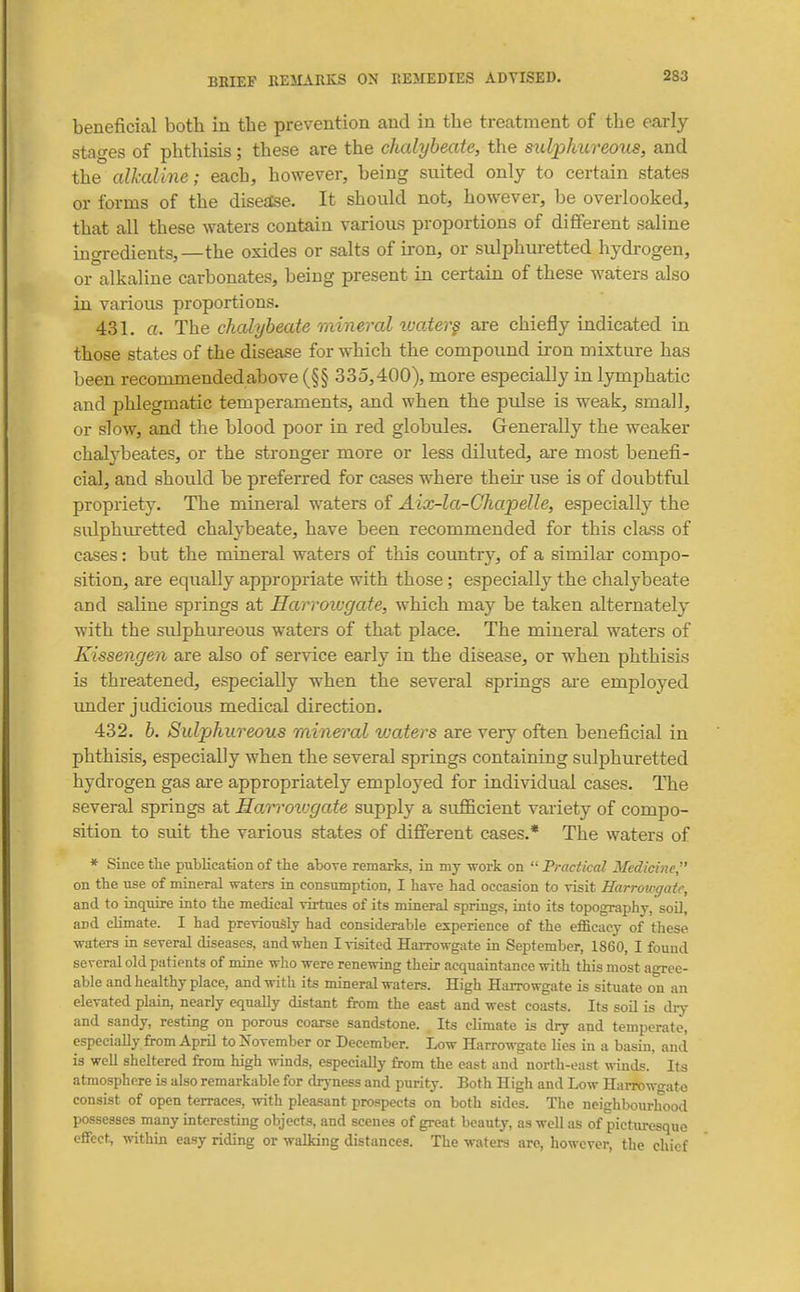 beneficial both in the prevention and in the treatment of the early stages of phthisis; these are the chalybeate, the sulphureoiis, and the alkaline; each, however, being suited only to certain states or forms of the diseslse. It should not, however, be overlooked, that all these waters contain various proportions of different saline ingredients,—the oxides or salts of iron, or sulphuretted hydrogen, or alkaline carbonates, being present in certain of these waters also in various proportions. 431. a. The chalybeate mineral tvater§ are chiefly indicated in those states of the disease for which the compound iron mixture has been recommended above (§§ 335,400), more especially in Ijmiphatic and phlegmatic temperaments, and when the pulse is weak, small, or slow, and the blood poor in red globules. Generally the weaker chalybeates, or the stronger more or less diluted, are most benefi- cial, and should be preferred for cases where their use is of doubtful propriety. The mineral waters of Aix-la-Chapelle, especially the sulphiuetted chalybeate, have been recommended for this class of cases: but the mineral waters of this country, of a similar compo- sition, are equally appropriate with those; especially the chalybeate and saline springs at Harroiugate, which may be taken alternately with the sulphureous waters of that place. The mineral waters of Kissengen are also of service early in the disease, or when phthisis is threatened, especially when the several springs ai-e employed imder judicious medical direction. 432. b. Sulphureous mineral ivaters are very often beneficial in phthisis, especially when the several springs containing sulphuretted hydrogen gas are appropriately employed for individual cases. The several springs at Earrovjgate supply a sufficient variety of compo- sition to suit the various states of different cases.* The waters of * Since tlie publication of the above remarks, in my work on Practical Medicine, on the use of mineral waters in consumption, I have had occasion to visit Harroicgaic, and to inquire into the medical virtues of its mineral springs, into its topography, soil, and climate. I had previously had considerable experience of the efficacy of these waters in several diseases, and when I visited Harrowgate in September, 1860, I found several old patients of mine who were renewing their acquaintance with this most agree- able and healthy place, and with its mineral waters. High Harrowgate is situate on an elevated plain, nearly equally distant from the east and west coasts. Its soil is diy and sandy, resting on porous coarse sandstone. Its climate is dry and temperate, especially from April to November or December. Low Harrowgate lies in a basin, and is well sheltered from high winds, especially from the east and north-east winds. Its atmosphere is also remarkable for dryness and purity. Both High and Low Harrowgate consist of open terraces, with pleasant prospects on both sides. Tlie neighbourhood possesses many interesting objects, and scenes of great beauty, as well as of picturesque effect, within easy riding or walking distances. The waters are, however, the chief