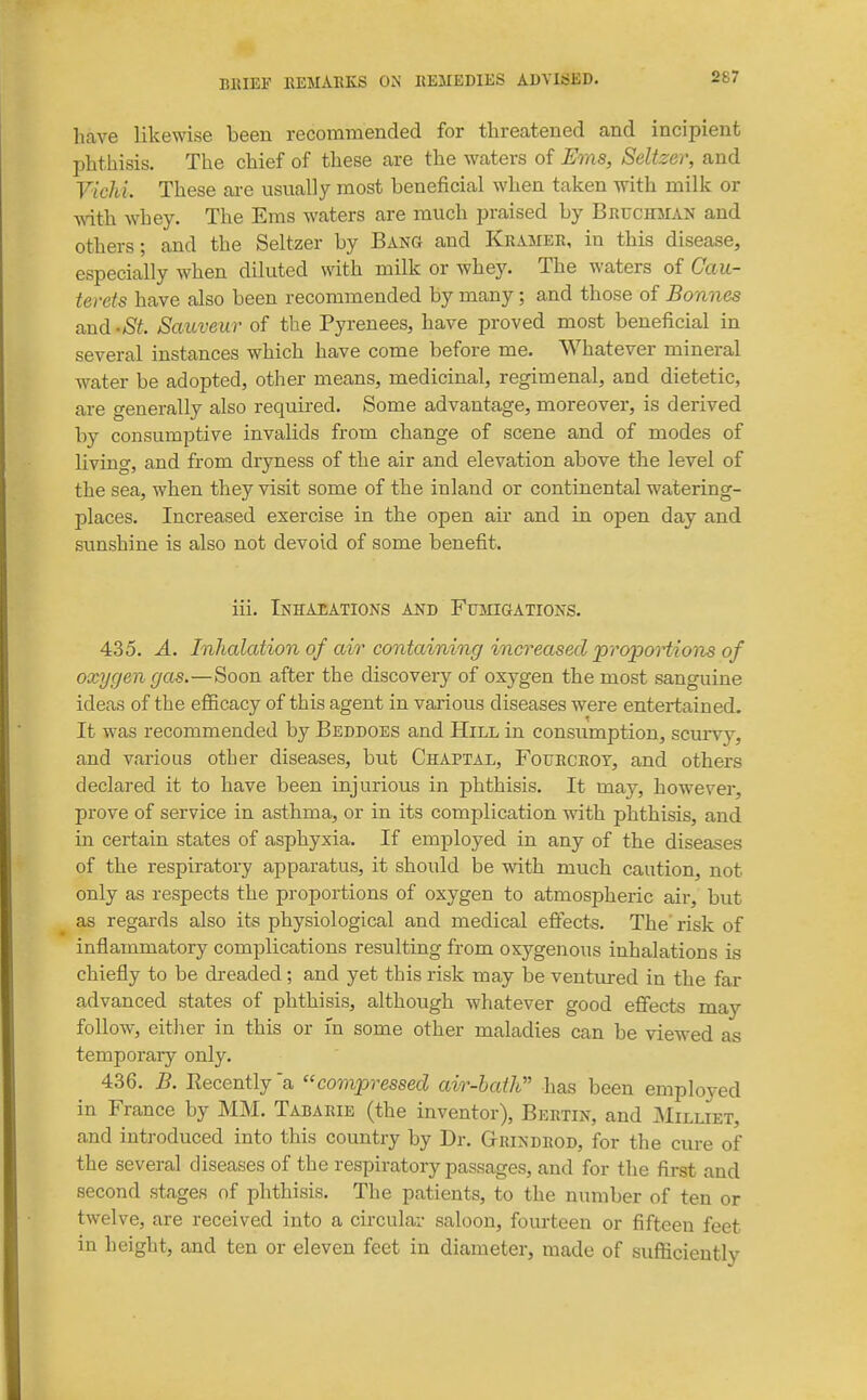 have likewise been recommended for threatened and incipient phthisis. The chief of these are the waters of Ems, Seltzer, and Vichi. These ai-e usually most beneficial when taken with milk or with whey. The Ems waters are much praised by Bruchmak and others; and the Seltzer by Bang and Kramer, in this disease, especially when diluted with milk or whey. The waters of Cau- terets have also been recommended by many; and those of Bonnes and 'St. Sauveur of the Pyrenees, have proved most beneficial in several instances which have come before me. Whatever mineral water be adopted, other means, medicinal, regimenal, and dietetic, are generally also required. >Some advantage, moreover, is derived by consumptive invalids from change of scene and of modes of living, and from dryness of the air and elevation above the level of the sea, when they visit some of the inland or continental watering- places. Increased exercise in the open air and in open day and sunshine is also not devoid of some benefit. iii. InHAEATIONS and FuMiaATIONS. 435. A. Inhalation of air containing increased propoHions of oxygen gas.—Soon after the discovery of oxygen the most sanguine ideas of the efficacy of this agent in various diseases were entertained. It was recommended by Beddoes and Hill in consumption, scurvy, and various other diseases, but Chartal, Fourcroy, and others declared it to have been injurious in phthisis. It may, however, prove of service in asthma, or in its complication with phthisis, and in certain states of asphyxia. If employed in any of the diseases of the respiratory apparatus, it should be with much caution, not only as respects the proportions of oxygen to atmospheric air, but as regards also its physiological and medical effects. The risk of inflammatory complications resulting from oxygenous inhalations is chiefly to be dreaded ; and yet this risk may be ventured in the far advanced states of phthisis, although whatever good effects may follow, either in this or in some other maladies can be viewed as temporary only. 436. B. Eecently'a compressed air-bath has been employed in France by MM. Tabarie (the inventor), Bertin, and Miluet, and introduced into this country by Dr. Grindrod, for the cure of the several diseases of the respiratory passages, and for the first and second stages of phthisis. The patients, to the number of ten or twelve, are received into a cix-cular saloon, fourteen or fifteen feet in height, and ten or eleven feet in diameter, made of sufficiently