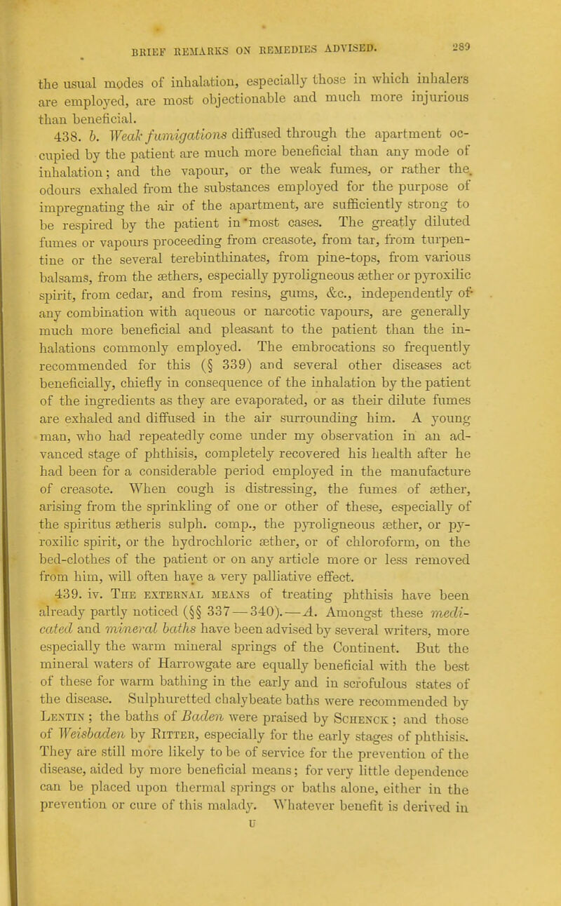 the usual modes of inhalation, especially those in which inhalers are emplo3'ed, are most objectionable and much more injurious than beneficial. 438. h. Weak fumigations diffused through the apartment oc- cupied by the patient are much more beneficial than any mode of inhalation; and the vapour, or the weak fumes, or rather the. odours exhaled from the substances employed for the purpose of impregnating the air of the apartment, are sufficiently strong to be respired by the patient in'most cases. The greatly diluted fumes or vapours proceeding from creasote, from tar, from turpen- tine or the several terebinthinates, from pine-tops, from various balsams, from the aethers, especially pyroligneous sether or pyroxilic spirit, from cedar, and from resins, gums, &c., independently of any combination with aqueous or nai'cotic vapours, are generally much more beneficial and pleasant to the patient than the in- halations commonly employed. The embrocations so frequently recommended for this (§ 339) and several other diseases act beneficially, chiefly in consequence of the inhalation by the patient of the ingredients as they are evaporated, or as their dilute fumes are exhaled and diffused in the air surrounding him. A young man, who had repeatedly come under my observation in an ad- vanced stage of phthisis, completely recovered his health after he had been for a considerable period employed in the manufacture of creasote. When cough is distressing, the fumes of tether, arising from the sprinkling of one or other of these, especially of the spiritus setheris sulph. comp., the pyroligneous sether, or py- roxilic spirit, or the hydrochloric aether, or of chloroform, on the bed-clothes of the patient or on any article more or less removed from him, will often have a very palliative effect. 439. iv. The exterkal meaks of treating phthisis have been already partly noticed (§§ 337 — 340).—A. Amongst these medi- cated and mineral baths have been advised by several writers, more especially the warm mineral springs of the Continent. But the mineral waters of Harrowgate are equally beneficial with the best of these for warm bathing in the early and in scrofulous states of the disease. Sulphuretted chalybeate baths were recommended by Lectin ; the baths of Baden were praised by Schenck ; and those of Weisbaden by Eitter, especially for the early stages of phthisis. They are still more likely to be of service for the prevention of the disease, aided by more beneficial means; for very little dependence can be placed upon thermal springs or baths alone, either in the prevention or cure of this malady. Whatever benefit is derived in u
