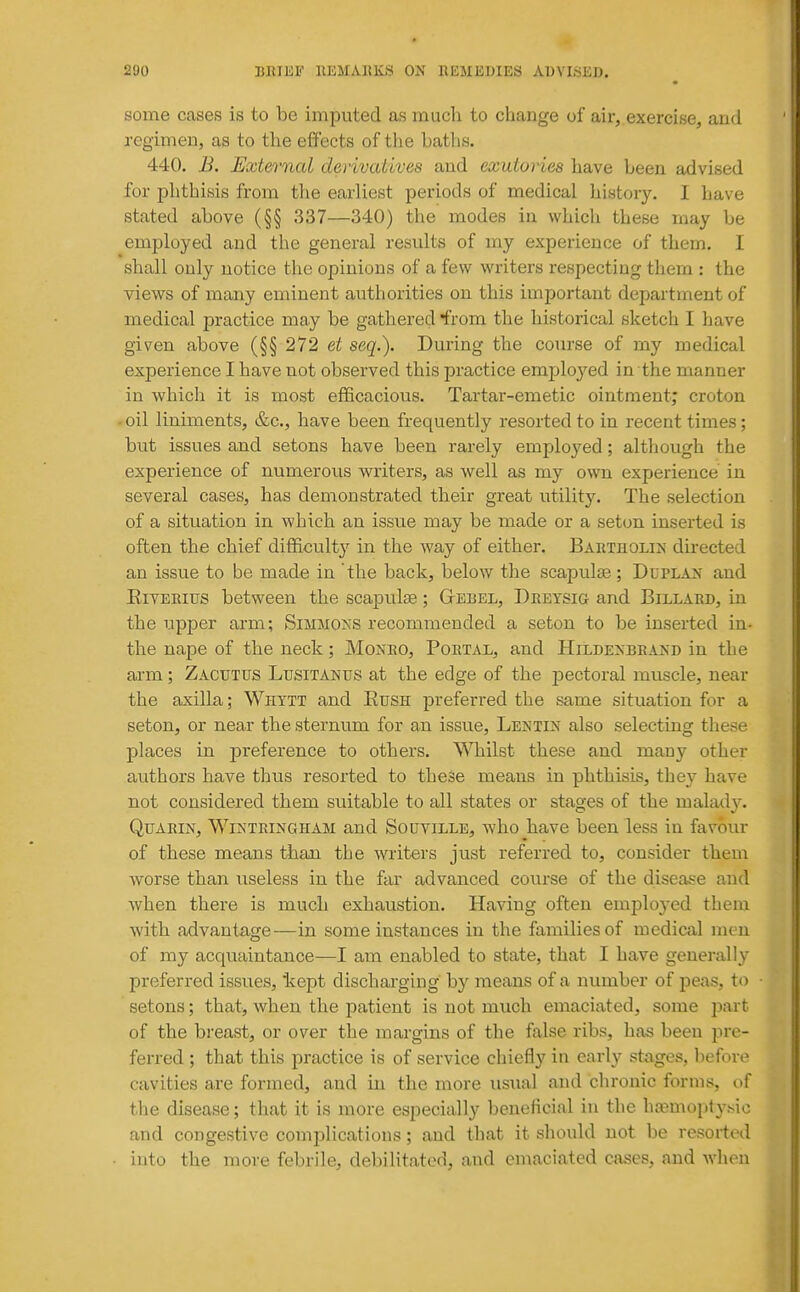 some cases is to bo imputed as much to change of aii-, exercise, and regimen, as to the effects of the baths. 440. B. External derivatives and exutories have been advised for phthisis from the earliest periods of medical histoiy. I have stated above (§§ 337—340) the modes in which these may be employed and the general results of my experience of them. I shall only notice the opinions of a few writers respecting them : the views of many eminent authorities on this important department of medical practice may be gathered from the historical sketch I have given above (§§ 272 et seq.). During the course of my medical experience I have not observed this practice employed in the manner in which it is most efficacious. Tartar-emetic ointment; croton . oil liniments, &c., have been frequently resorted to in recent times; but issues and setons have been rarely employed; although the experience of numerous writers, as well as my own experience in several cases, has demonstrated their great utility. The selection of a situation in which an issue may be made or a seton inserted is often the chief difficulty in the way of either. Bartholin directed an issue to be made in the back, below the scapulae ; Ddplan and RiVEEius between the scapulae; GtEBEL, DBEXSia and Billard, in the upper arm; Simmons recommended a seton to be inserted in- the nape of the neck; Monro, Portal, and Hildenbrand in the arm; Zacutus Lusitanus at the edge of the pectoral muscle, near the axilla; Whytt and EusH preferred the same situation for a seton, or near the sternum for an issue, Lentin also selecting these places in preference to others. Whilst these and many other authors have thus resorted to these means in phthisis, they have not considered them suitable to all states or stages of the maladj-. QuARiN, WiNTRiNGHAM and SouviLLE, wlio havo been less in favour of these means than the writers just referred to, consider them worse than useless in the far advanced course of the disease and when there is much exhaustion. Having often emplo3-ed them with advantage—in some instances in the families of medical men of my acquaintance—I am enabled to state, that I have generally preferred issues, kept discharging by means of a number of peas, to setons; that, when the patient is not much emaciated, some part of the breast, or over the margins of the false ribs, has been pre- ferred ; that this practice is of service chiefly in early stages, befor<^ cavities are formed, and in the more usual and chronic forms, of the disease; that it is more especially beneficial in the ha^mopty.sic and congestive complications; and that it should not be resorted into the more febrile, debilitated, and emaciated cases, and when