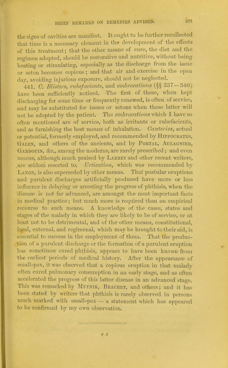 391 the signs of cavities are maBifest. It ought to be further recollected that time is a necessary element in the development of the effects of this treatment; that the other means of cure, the diet and the regimen adopted, should be restorative and nutritive, without being heating or stimulating, especially as the discharge from the issue or seton becomes copious; and that air and exercise in the open day, avoiding iujmious exposure, should not be neglected. 441. G. Blisters, mhefadents, and embrocations (§§ 337—340) have been sufficiently noticed. -The first of these, svhen kept discharging for some time or frequently renewed, is often of service, and may be substituted for issues or setons when these latter will not be adopted by the patient. The embrocations which I have so often mentioned are of service, both as irritants or rubefacients, and as furnishing the best means of inhalation. Cauteries, actual or potential, formerly employed, and recommended by Hippockates, GrALEN, and others of the ancients, and by Portal, Attlagniee, GtARDOUIN, &c., among the moderns, are rarely prescribed; and even moxas, although much praised by Larrey and other recent writers, .are seldord resorted to. Urtication, which was recommended by Lange, is also superseded by other means. That pustular eruptions and purulent discharges artificially produced have more or less influence in delaying or arresting the progress of phthisis, when the 'disease is not far advanced, are amongst the most important facts in medical practice; but much more is required tha.n an empirical recourse to such means. A knowledge of the cases, states and stages of the malady in which they are likely to be of service, or at least not to be detrimental, and of the other means, constitutional, local, external, and regimenal, which may be brought to their aid, is essential to success in the employnient of them. That the produc- tion of a purulent discharge or the formation of a purident eruption has sometimes cured phthisis, appears to have been known from the earliest periods of medical history. After the appearance of small-pox, it was observed that a copious eruption in that malady often cured pulmonaiy consumption in an early stage, and as often accelerated the progress of this latter disease in an advanced stage. This was remarked by Mutjsik, Brachet, and others; and it has been stated by writers that phthisis is rarely observed in persons much marked with small-pox — a statement which has appeared to be confinned by my own observation.
