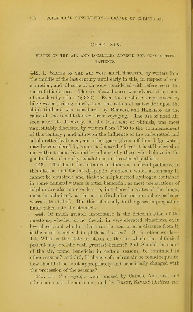 CHAP. XIX. STATES OP THE AIll AND LOCALITIES ABVISED FOR CONSUMPTIVE PATIENTS. 442. I. States of the air were much discussed by writers from the middle of the last centmy until early in this, in respect of con- sumption, and all sorts of air were considered with reference to the cure of this disease. The air of cow-houses was advocated by some, of marshes by others (§ 320). Even the mephitic air produced by bilge-water (arising chiefly from the action of salt-water upon the ship's timbers) was considered by Beddoes and Harrison as the cause of the benefit derived from vo3'^aging. The use of fixed air, soon after its discovery, in the treatment of phthisis, was most unprofitably discussed by writers from 1780 to the commencement of this century ; and although the influence of the carburetted and sulphuretted hydrogen, and other gases given off from bilge-water, may be considered by som-e as disposed of, yet it is still viewed as not without some favourable influence by those who believe in the good effects of marshy exhalations in threatened phthisis. 443. That fixed air contained in fluids is a useful palliative in this disease, and for the dyspeptic symptoms which accompanj'^ it, cannot be doubted ; and that the sulphuretted hydrogen contained in some mineral waters is often beneficial, as most preparations of sulphur are also more or less so, in tubercular states of the lungs, must be admitted, as far as medical observation and experience warrant the belief., But this refers only to the gases impregnating fluids taken into the stomach. 444. Of mujch greater importance is the determination of the questions, whether or no the air in very elevated situations, or: in low places, and whether that near the sea, or at a distance from it, is the most beneficial to phthisical cases ? Or, in other words — 1st, What is the state or states of the air whicli the phthisical patient may breathe with greatest benefit ? 2nd, Should the states of the air, found beneficial in certain seasons, be continued in other seasons ? and 3rd, If change of such an air be found requisite, how should it be most appropriately and beneficially changed with the procession of the seasons ? 445. 1st. Sea voyages were praised by Celsus, Aret.eus, and others amongst the ancients; and by Grant, Savary {Ldtres sur