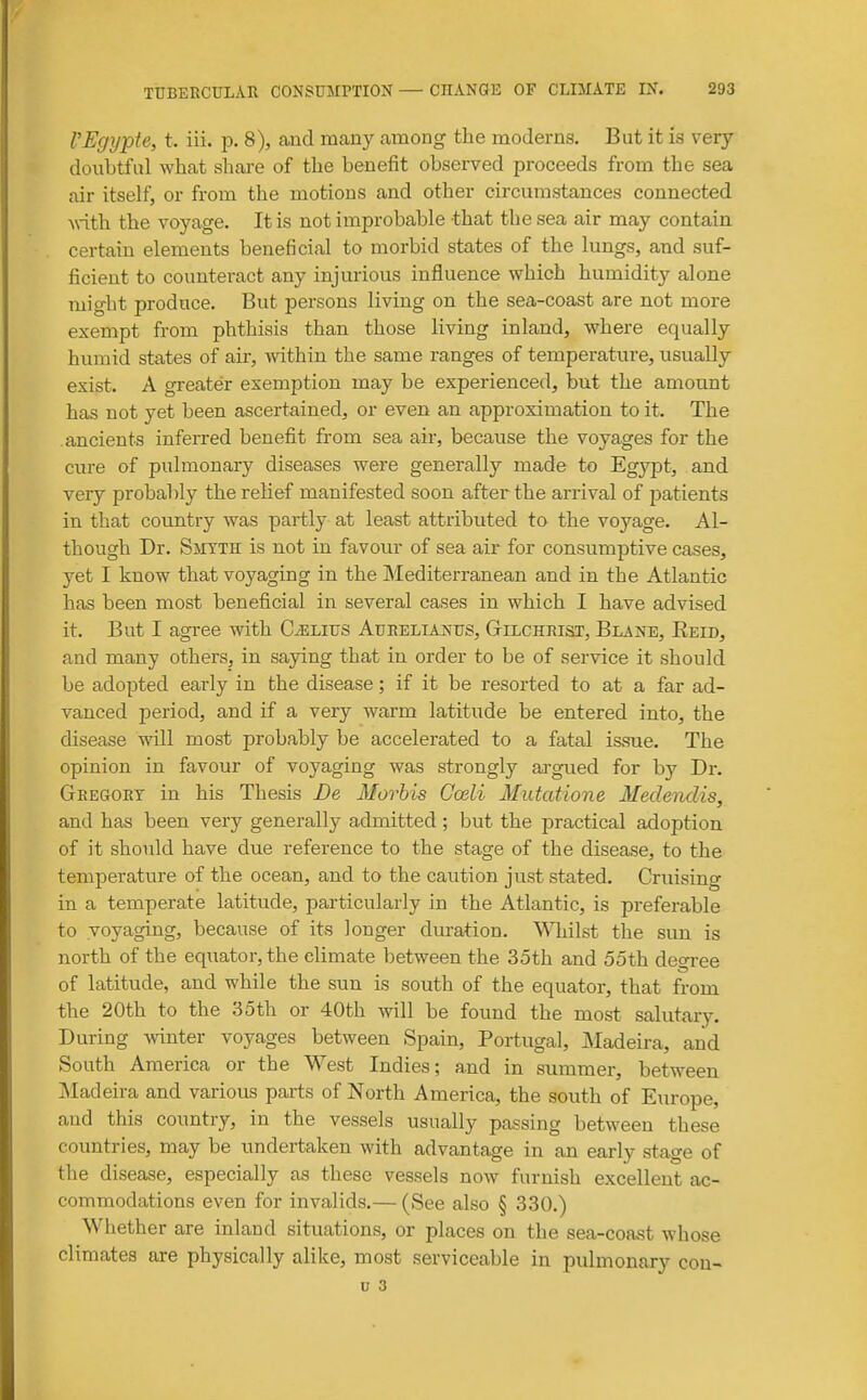 rEgypte, t. iii. p. 8), and many among the moderns. But it is very doubtful what share of the benefit observed proceeds from the sea air itself, or from the motions and other circumstances connected -with the voyage. It is not improbable that the sea air may contain certain elements beneficial to morbid states of the lungs, and suf- ficient to counteract any injurious influence which humidity alone might produce. But persons living on the sea-coast are not more exempt from phthisis than those living inland, where equally humid states of air, within the same ranges of temperature, usually exist. A greater exemption may be experienced, but the amount has not yet been ascertained, or even an approximation to it. The ancients inferred benefit from sea air, because the voyages for the cure of pulmonary diseases were generally made to Egypt, and very probably the relief manifested soon after the arrival of patients in that country was partly at least attributed to the voyage. Al- though Dr. SiiTTH is not in favour of sea air for consumptive cases, yet I know that voyaging in the IMediterranean and in the Atlantic has been most beneficial in several cases in which I have advised it. But I agree with C^lius Aurelianus, Gtilchrist, Blane, Eeid, and many others, in saying that in order to be of service it should be adopted early in the disease; if it be resorted to at a far ad- vanced period, and if a very warm latitude be entered into, the disease will most probably be accelerated to a fatal i&sue. The opinion in favour of voyaging was strongly argued for by Dr. Geegort in his Thesis Be Morbis Gceli Mutatione Medendis, and has been very generally admitted; but the practical adoption of it should have due reference to the stage of the disease, to the temperature of the ocean, and to the caution just stated. Cruising in a temperate latitude, particularly in the Atlantic, is preferable to voyaging, because of its longer duration, ^^^lilst the sun is north of the equator, the climate between the 35th and 55th degree of latitude, and while the sun is south of the equator, that from the 20th to the 35th or 40th will be found the most salutary. During winter voyages between Spain, Portugal, jMadeira, and South America or the West Indies; and in summer, between jNIad eira and various parts of North America, the south of Eiu'ope, and this country, in the vessels usually passing between these countries, may be undertaken with advantage in an early stage of the disease, especially as these vessels now furnish excellent ac- commodations even for invalids.— (See also § 330.) Whether are inland situations, or places on the sea-coast whose climates are physically alike, most serviceable in pulmonary con- u 3