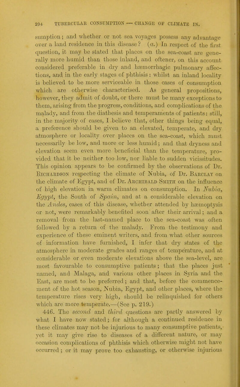 sumption; and whether or not sea voyages possess any advantage over a land residence in this disease? (a.) In respect of the first question, it may be stated that places on the sea-coast are gene- rally more hamid than those inland, and oftener, on this account considered preferable in dry and hseinorrhagic pulmonary aflfec- tions, and in the early stages of phthisis : whilst an inland locality is believed to be more serviceable in those cases of consumption which are otherwise characterised. As general propositions, however, they admit of doubt, or there must be many exceptions to them, arising from the progress, conditions, and complications of the malady, and from the diathesis and temperaments of patients: still, in the majority of cases, I believe that, other things being equal, a preference should be given to an elevated, tempejute, and dry atmosphere or locality over places on the sea-coast, which must necessarily be low, and more or less humid; and that di-yness and elevation seem even more beneficial than the temperature, pro- vided that it be neither too low, nor liable to sudden vicissitudes. This opinion appears to be confirmed by the observations of Dr. EiCHARDSON respecting the climate of Nubia, of Dr. Barclay on the climate of Egypt, and of Dr. Archibald Smith on the influence of high elevation in warm climates on consumption. In Kubia, Egypt, the South of Spain, and at a considerable elevation on the Andes, cases of this disease, whether attended by haemoptysis or not, were remarkably benefited soon' after their arrival; and a removal from the last-named place to the sea-coast was often followed by a return of the malady. From the testimony and experience of these eminent writers, and from what other sources of information have furnished, I infer that dry states of the atmosphere in moderate grades and ranges of temperature, and at considerable or even moderate elevations above the sea-level, are most favourable to consumptive patients; that the places just named, and Malaga, and various other places in Syria and the East, are most to be preferred; and that, before the commence- ment of the hot season. Nubia, Egypt, and other places, where the temperature rises very high, should be relinquished for others Avhich are more temperate.—(See p. 219.) 446. The second and third questions are partly answered by what I have now stated; for although a continued residence in these climates may not be injurious to many consumptive patients, yet it may give rise to diseases of a different nature, or may occasion complications of phthisis which otherwise might not have occurred ; or it may prove too exhausting, or otherwise injurious