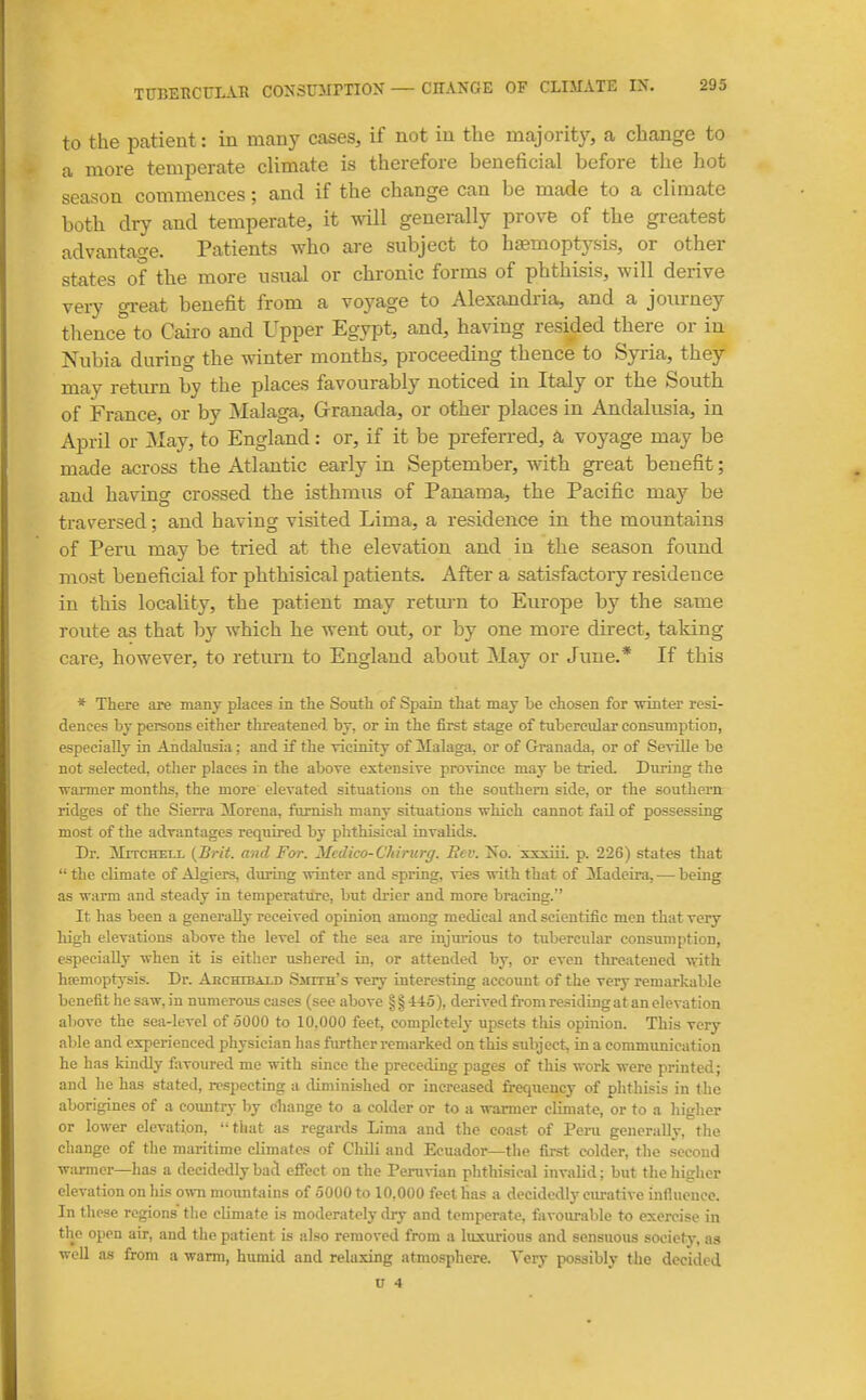 to the patient: in many cases, if not in the majority, a change to a more temi^erate climate is therefore beneficial before the hot season commences; and if the change can be made to a climate both dry and temperate, it will generally prove of the greatest advantage. Patients who are subject to haemoptysis, or other states of the more usual or chronic forms of phthisis, will derive very great benefit from a voyage to Alexandria, and a journey tlience to Cairo and Upper Egypt, and, having resided there or in Nubia during the winter months, proceeding thence to Syria, they may return by the places favourably noticed in Italy or the South of France, or by Malaga, Grranada, or other places in Andalusia, in April or May, to England: or, if it be preferred, a voyage may be made across the Atlantic early in September, with great benefit; and having crossed the isthmus of Panama, the Pacific may be traversed; and having visited Lima, a residence in the mountains of Peru may be tried at the elevation and in the season found most beneficial for phthisical patients. After a satisfactory residence in this locaUty, the patient may retm^n to Europe by the same route as that by which he went out, or by one more direct, taking care, however, to return to England about May or June.* If this * There are many places in the South of Spain that may be chosen for mnter resi- dences by persons either threatened, by, or in the first stage of tubercvdar consumption, especially in Andalusia; and if the vicinity of Malaga, or of Granada, or of Seville be not selected, otlier places in the above extensive province may be tried. During the Tvarmer months, the more elevated situations on the southern side, or the southern ridges of the Sierra Morena, famish many situations which cannot fail of possessing most of the advantages required by phthisical invalids. Dr. 3IrTCHEi,i- {Brit, and For. Mcdico-Chirurg. Rev. Xo. xxsiii. p. 226) states that  the climate of Algiers, during winter and spring, vies with that of ^Madeira, — being as warm and steady in temperatiire, but di'ier and more bracing, It has been a generally received opinion among medical and scientific men that very high elevations above the level of the sea are injurious to tubercular consumption, especially when it is either ushered in, or attended by, or even threatened with hfemoptysis. Dr. Akchibai.d Smith's very interesting account of the very remarkable benefit he saw, in numerous cases (see above § § 445), derived from residing at an elevation above the sea-level of oOOO to 10.000 feet, completely upsets this opinion. This very able and experienced physician has further remarked on this subject, in a eonvmunication he has kindly favoured me with since the preceding pages of this work were printed; and he has stated, respecting a diminished or increased frequency of phthisis in the aborigines of a coimtry by eliange to a colder or to a warmer climate, or to a higher or lower elevation, '-that as regards Lima and the coast of Peru generally, the change of the maritime climates of Chili and Ecuador—the first colder, the second warmer—has a decidedly bacl effect on the Pemdan phthisical invalid; but the higher elevation on his own moamtains of oOOO to 10,000 feet has a decidedly ciu-ative influence. In these regions the climate is moderatelj- dry and temperate, favoiu-able to exercise in the open air, and the patient is also removed from a luxurious and sensuous society, as well as from a warm, humid and relaxing atmosphere. Very possibly the decided