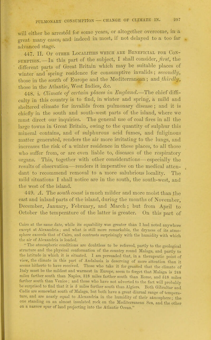 will either be arrested for some yccars, or altogether overcome, in a great many cases^ aud indeed in most, if not delayed to a too far advanced stage. 447. II. Of other Localities which are Beneficial for Con- sumption. In this part of the subject, I shall consider,//-sf, the different parts of Great Britain which may be suitable places of winter and 'spring residence for consumptive invalids; secondly, those in the south of Europe and the Mediterranean; and thirdly, those in the Atlantic, West Indies, &c. 448. i. Climaie of certain places in England.—The chief diffi- culty in this country is to find, in winter and spring, a mild and sheltered climate for invalids from pidmonary disease ; and it is chiefly in the south and south-west parts of the island, where we must direct our inquiries. The general use of coal fires in all the large toNvns in Great Britain, owing to the quantity of sulphur this mineral contains, and of sulphm'ous acid fumes, and fuliginous matter generated, renders the air more irritating to the lungs, and increases the risk of a winter residence in these places, to all those who suffer from, or are even liable to, diseases of the respiratory organs. This, together with other considerations—especially the results of observation—renders it imperative on the medical atten- dant to recommend removal to a more salubrious locality. The mild situations I shall notice are in the south, the south-west, and the west of the island. 449. A. The south coast is much milder and more moist than the east and inland parts of the island, during the months of November, December, January, February, and March ; but from April to October the temperature of the latter is gi'eater. On this part of Cairo at the same date, while its equability was greater than I had noted anj-vrhcre except at Alexandria ; and what is stUl more remarkable, the dryness of its atmo- sphere exceeds that of Cairo, and contrasts surprisingly with the humidity with which the air of Alexandria is loaded.  The atmospheric conditions are doubtless to be referred, partly to the geological structiire and the physical conformation of the country round Malaga, and partly to the latitude in which it is situated I am persuaded that, in a therapeutic point of view, the climate in this part of Andalusia is deserving of more attention than it seems hitherto to have received. Those who take it for granted tliat the climate of Italy must be the mildest and warmest in Europe, seem to forget that Malaga is 248 miles farther south than Naples, 318 miles farther south than Rome, and 518 miles farther south than Venice ; and those who have not adverted to the fact will probably be surprised to find that it is 5 miles farther south than Algiers. Both Gibraltar aud Cadiz are somewhat south of Malaga, but both have a great diurnal range of tempera- ture, and are nearly equal to Alexandria in the humidity of their atmosphere; the one standing on an almost insulated rock on the Mediterranean Sea, and the other on a narrow spur of laud projecting into the Atlantic Ocean.