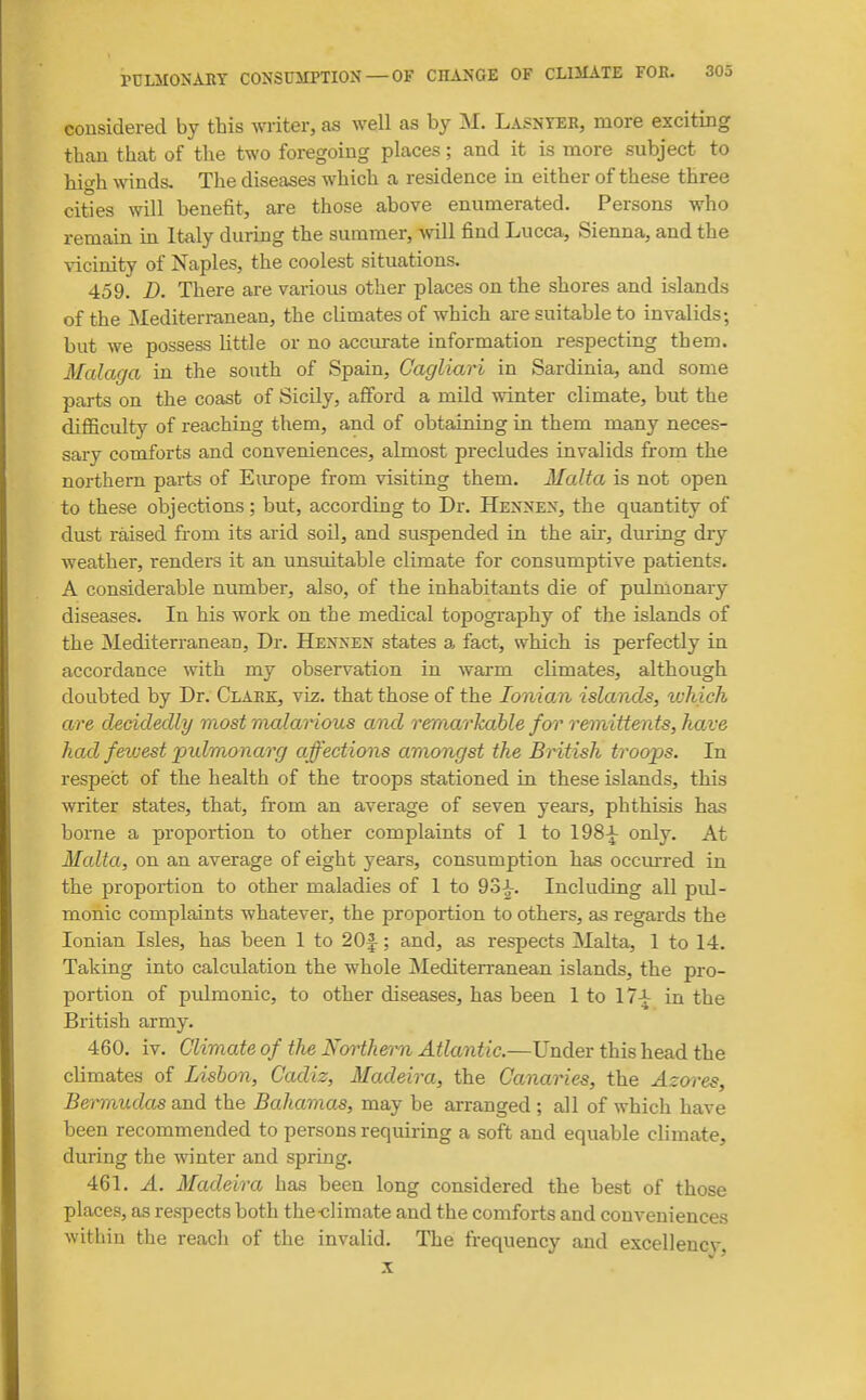considered by this writer, as well as by M. Lasnyeb, more exciting than that of the two foregoing places; and it is more subject to hi<^h winds. The diseases which a residence in either of these three cities will benefit, are those above enumerated. Persons who remain in Italy during the summer, will find Lucca, Sienna, and the vicinity of Naples, the coolest situations. 459. D. There are various other places on the shores and islands of the Mediterranean, the climates of which ai-e suitable to invalids; but we possess Uttle or no acciu-ate information respecting them. Malaga in the south of Spain, Cagliari in Sardinia, and some parts on the coast of Sicily, afford a mild winter climate, but the diflSculty of reaching them, and of obtaining in them many neces- sary comforts and conveniences, almost precludes invalids from the northern parts of Europe from visiting them. Malta is not open to these objections; but, according to Dr. Hennen, the quantity of dust raised from its arid soil, and suspended in the air, during dry weather, renders it an unsuitable climate for consumptive patients. A considerable number, also, of the inhabitants die of pulmonary diseases. In his work on the medical topography of the islands of the Mediterranean, Dr. Hennen states a fact, which is perfectly in accordance with my observation in warm climates, although doubted by Dr. Clark, viz. that those of the Ionian islands, which are decidedly most malarious and remarkable for remittents, have had fewest pidmonarg affections amongst the British troops. In respect of the health of the troops stationed in these islands, this writer states, that, from an average of seven years, phthisis has borne a proportion to other complaints of 1 to 198^ only. At Malta, on an average of eight years, consumption has occm-red in the proportion to other maladies of 1 to 93^. Including all pul- monic complaints whatever, the proportion to others, as regards the Ionian Isles, has been 1 to 20|-; and, as respects Malta, 1 to 14. Taking into calculation the whole jMediten-anean islands, the pro- portion of pulmonic, to other diseases, has been 1 to 17\- in the British army. 460. iv. Climate of the Northe^rn Atlantic.—Under this head the climates of Lisbon, Cadiz, Madeira, the Canaries, the Azcn^es, Bei-mudas and the Bahamas, may be arranged ; all of which have been recommended to persons requiring a soft and equable climate, during the winter and spring. 461. A. Madeira has been long considered the best of those places, as respects both the-climate and the comforts and conveniences within the reach of the invalid. The frequency and excellency,