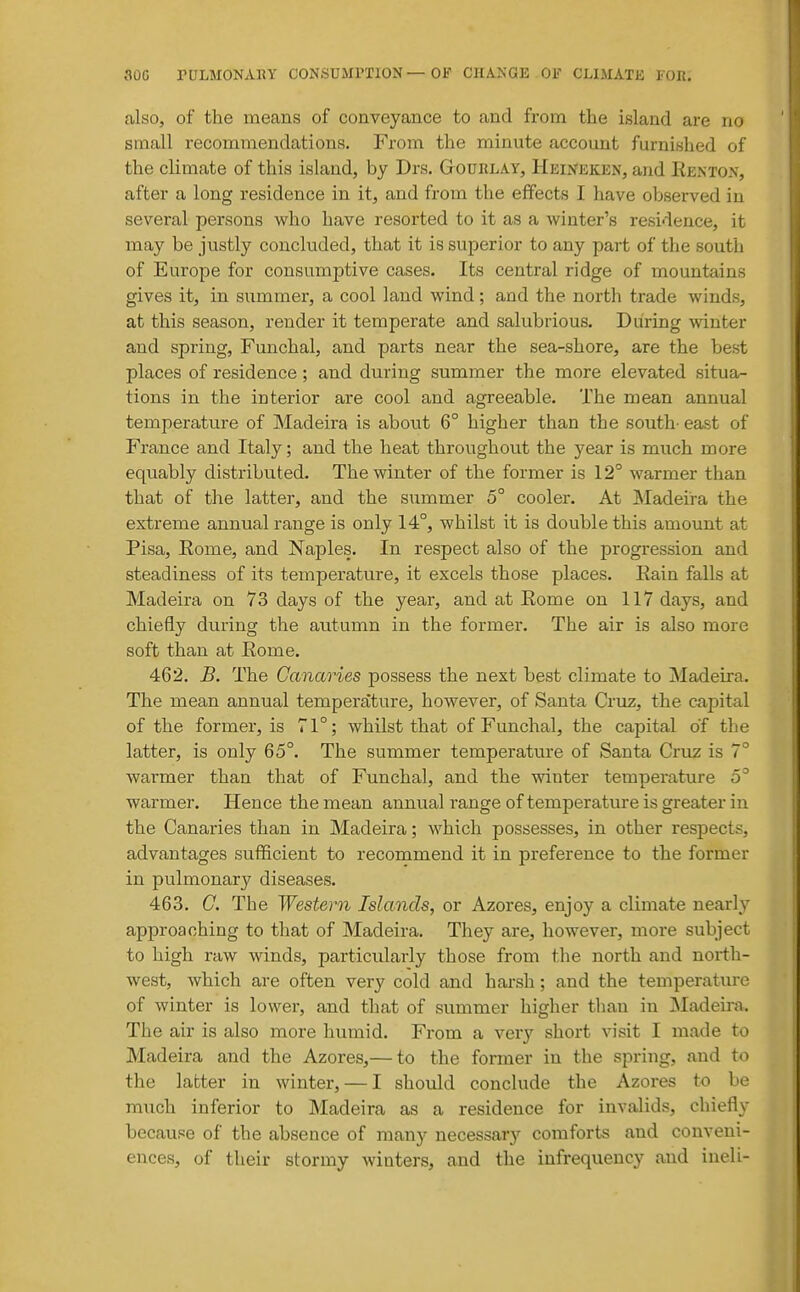 also, of the means of conveyance to and from the island are no small recommendations. From the minute account furnished of the climate of this island, by Drs. Gtoublay, Heineken, and Eenton, after a long residence in it, and from the effects I have observed in several persons who have resorted to it as a winter's residence, it may be justly concluded, that it is superior to any part of the south of Europe for consumptive cases. Its central ridge of mountains gives it, in summer, a cool land wind; and the north trade winds, at this season, render it temperate and salubrious. During winter and spring, Funchal, and parts near the sea-shore, are the best places of residence; and during summer the more elevated situa- tions in the interior are cool and agreeable. The mean annual temperature of Madeira is about 6° higher than the south- east of France and Italy; and the heat throughout the year is much more equably distributed. The winter of the former is 12° warmer than that of the latter, and the summer 5° cooler. At Madeira the extreme annual range is only 14°, whilst it is double this amount at Pisa, Eome, and Naples. In respect also of the progression and steadiness of its temperature, it excels those places. Eain falls at Madeira on 73 days of the year, and at Eome on 117 days, and chiefly during the autumn in the former. The air is also more soft than at Eome. 462. B. The Canaries possess the next best climate to Madeira. The mean annual temperature, however, of Santa Cruz, the c^ipital of the former, is 71°; whilst that of Funchal, the capital of the latter, is only 65°. The summer temperature of Santa Cruz is 7° warmer than that of Funchal, and the winter temperature 5° warmer. Hence the mean annual range of temperature is greater in the Canaries than in Madeira; which possesses, in other respects, advantages sufficient to recommend it in preference to the former in pulmonary diseases. 463. C. The Western Islands, or Azores, enjoy a climate nearly approaching to that of Madeira. They are, however, more subject to high raw winds, particularly those from the north and north- west, which are often very cold and harsh; and the temperature of winter is lower, and that of summer higher than in jMadeira. The air is also more humid. From a very short visit I made to Madeira and the Azores,— to the former in the spring, and to the latter in winter, — I should conclude the Azores to be much inferior to Madeira as a residence for invalids, chiefly because of the absence of many necessar}'^ comforts and conveni- ences, of their stormy winters, and the infrequeucy and ineli-