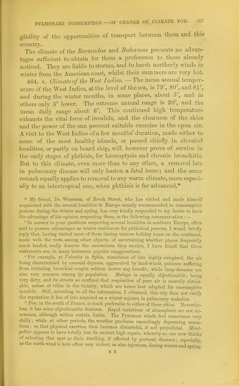 gibility of the opportunities of transport between them and this country. The climate of the Bei-mudas and Bahamas presents no advan- tages sufficient to obtain for them a preference to those already no°ticed. They are liable to storms, and to harsh northerly winds in winter from the American coast, whilst their summers are very hot. 464. V. Climate of the West Indies. — The mean annual temper- ature of the West Indies, at the level of the sea, is 79°, 80°, and 81°, and during the winter months, in some places, about 5°, and in others only 3° lower. The extreme annual range is 20°, and the mean daily range about 6°. This continued high temperature exhausts the vital force of invalids, and the clearness of the skies and the power of the sun prevent suitable exercise in the open air. A visit to the West Indies of a few months' duration, made either to some of the most healthy islands, or passed chiefly in elevated locahties, or partly on board ship, will however prove of service in the early stages of phthisis, for haemoptysis and chronic bronchitis. But to this climate, even more than to any other, a removal late in pulmonary disease will only hasten a fatal issue; and the same remark equally applies to removal to any warm climate, more especi- ally to an intertropical one, when phthisis is far advanced.* * Mj friend, Dr. Wkbsteh, of Brook Street, who has visited and made himself acquainted ■svith the several localities in Eiirope usually recommended to consumptive persons during the winter and spring, has very kindly responded to my desire to have the advantage of his opinion respecting them, in the following communication :— In answer to your questions respecting several localities in southern Europe, often said to possess advantages as winter residences for phthisical persons, I would briefly reply that, having visited most of them during various holiday tours on the continent, made with the view, among other objects, of ascertaining whether places frequently much lauded, really deserve the encomiums they receive, I have found that these statements are, in many instances, popular exaggerations. For example, at Valentia in Spain, sometimes of late highly eulogised, the air being characterised by unusual dryness, :iggravated by land-winds, patients suffering from irritating bronchial coughs seldom derive any benefit; while lung-diseases ai-e also very common among its population. Malaga is equally objectionable; beino- very dirty, and its streets so confined that respiration of pure air is scarcely obtain- able, unless at vUlas in the vicinity, which are hence best adapted for consumptive invalids. Still, according to all the information I obtained, this city does not vei-ify the reputation it has of late acquired as a winter sojourn in pulmonaiy maladies.  Pau, in the south of France, is much preferable to either of these cities. Neverthe- less, it has some objectionable features. Eapid variations of atmosphere are not un- common, although within certain limits. The Pj-renean winds feel sometimes veiy chilly; wliile at other periods, the weather produces exceedingly depressing sensa- tions; so that physical exertion then becomes distasteful, if not prejudicial. Mont- pcUier appears to have totally lost its ancient high repute, whereby no one now thinks of selecting that .spot as their dweUing, if affected by pectoral diseases; especiaUy, as the north wind is here often very violent, as also injurious, during winter and spriug. X 2