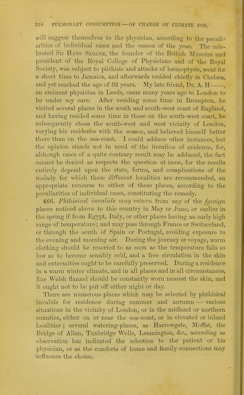 will suggest themselves to the physician, according to the peculi- arities of individual cases and the season of the year. The cele- brated Sir Hans Sloane, the founder of the British Museum and president of the Eoyal College of Physicians and of the Royal Society, was subject to phthisis and attacks of haemoptysis, went for a short time to Jamaica, and afterwards resided chiefly in Chelsea, and yet reached the age of 92 years. My late friend. Dr. A. H , an eminent physician in Leeds, came many years ago to London to be under my care. After residing some time in Brompton, he visited several places in the south and south-west coast of England, and having resided some time in those on the south-west coast, he subsequently chose the south-west and w^est vicinity of London, varying his residence with the season, and believed himself better there than on the sea-coast. I could adduce other instances, but the opinion stands not in need of the iteration of evidence, for, although cases of a quite contrary result may be adduced, the fact cannot be denied as respects the question at issue, for the results entirely depend upon the state, forms, and complications of the malady for which these different localities are recommended, an appropriate recourse to either of these places, according to the peculiarities of individual cases, constituting the remedy. 466. Phthisical invalids may return from any of the foreign places noticed above to this country in May or Jime; or earlier in the spring if from Egypt, Italy, or other places having an early high range of temperature; and may pass through France or Switzerland, or through the south of Spain or Portugal, avoiding exposure to the evening and morning air. During the journey or voyage, warm clothing should be resorted to as soon as the temperature falls so low as to become sensibly cold, and a free circulation in the skin and extremities ought to be carefully preserved. During a residence in a warm winter climate, and in all places and in all circumstances, fine Welsh flannel should be constantly worn nearest the skin, and it ought not to be put off either night or day. There are numerous places which may be selected by phthisical invalids for residence during summer and autumn — various situations in the vicinity of London, or in the midland or northern counties, either on or near the sea-coast, or in elevated or inland localities; several watering-places, as Harrowgate, jNIoffat, the Bridge of Allan, Tunbridge Wells, Leamington, &c., according as observation has indicated the selection to the patient or his physician, or as the comforts of home and family connections may •influence the choice.