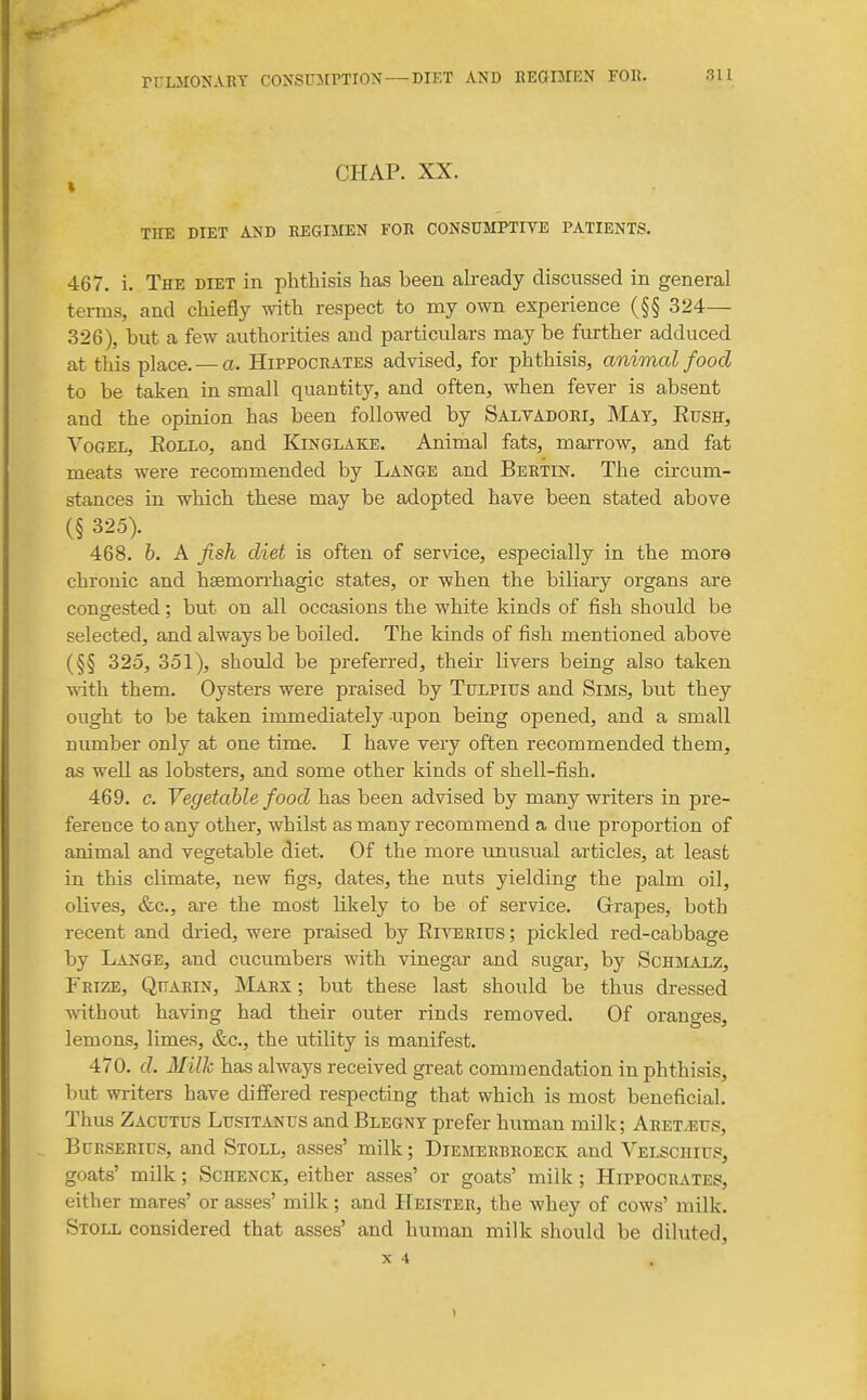 CHAP. XX. THE DIET AND REGIMEN FOR CONSUMPTIVE PATIENTS. 467. i. The diet in phthisis has been akeady discussed in general terms, and chiefly with respect to my own experience (§§ 324— 326), but a few authorities and particulars may be further adduced at this place. — a. Hippocrates advised, for phthisis, animal food to be taken in small quantity, and often, when fever is absent and the opinion has been followed by Salvadori, May, Eush, YoGEX, EoLLo, and Kinglake. Animal fats, marrow, and fat meats were recommended by Lange and Bertin. The circum- stances in which these may be adopted have been stated above (§ 325). 468. h. A fish diet is often of service, especially in the more chronic and hsemorrhagic states, or when the biliary organs are congested: but on all occasions the white kinds of fish should be selected, and always be boiled. The kinds of fish mentioned above (§§ 325, 351), should be preferred, their livers being also taken with them. Oysters were praised by Tulpius and Sims, but they ought to be taken immediately upon being opened, and a small number only at one time. I have very often recommended them, as well as lobsters, and some other kinds of shell-fish. 469. c. Vegetable food has been advised by many writers in pre- ference to any other, whilst as many recommend a due proportion of animal and vegetable diet. Of the more unusual articles, at least in this climate, new figs, dates, the nuts yielding the palm oil, olives, &c., are the most hkely to be of service. G-rapes, both recent and dried, were praised by Eiyerius ; pickled red-cabbage by Lange, and cucumbers with vinegai- and sugar, by Schmaez, Frize, Quarin, Marx ; but these last should be thus dressed wnthout having had their outer rinds removed. Of oranges, lemons, limes, &c., the utility is manifest. 470. d. Milk has always received great commendation in phthisis, but writers have difi'ered respecting that which is most beneficial. Thus Zacutus Lusitanus and Blegnt prefer human milk; ARETyEUS, BuRSERirs, and Stoll, asses' milk; Diemerbroeck and Velschius, goats' milk; Schenck, either asses' or goats' milk; Hippocrates, either mares' or asses' milk; and Heister, the whey of cows' milk. Stoll considered that asses' and human milk should be diluted,