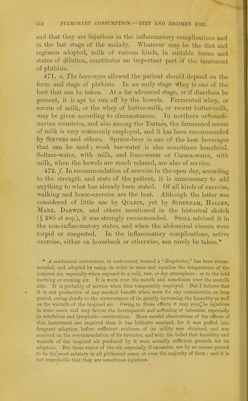 and that they are injurious in the inflammatory complications and in the last stage of the malady. Whatever may be the diet and regimen adopted, milk of various kinds, in suitable forms and states of dilution, constitutes an important part of the treatment of phthisis. 471. e. The beverages allowed the patient should depend on the form and stage of phthisis. In an early stage whey is one of the best that can be taken. At a far advanced stage, or if diarrhoea be present, it is apt to run off by the bowels. Fermented whey, or serum of milk, or the whey of butter-milk, or recent butter-milk, may be given according to circumstances. In northern orScandi- navian countries, and also among the Tartars, the fermented serum of milk is very commonly employed, and it has been recommended by SiEVEES and others. Spruce-beer is one of the best beverages that can be used; weak tar-water is also sometimes beneficial. Seltzer-water, with milk, and lime-water or Carara-water, with milk, when the bowels are much relaxed, are also of service. 472. /. In recommendation of exercise in the open day, according to the strength and state of the patient, it is unnecessary to add anything to what has already been stated. Of all kinds of exercise, walking and horse-exercise are the best. Although the latter was considered of little use by Quaein, yet by Sydenham, Halijer, Marx, Darwin, and others mentioned in the historical sketch (§ 285 et seq.), it was strongly recommended. Stoll advised it in the non-inflammatory states, and when the abdominal viscera were torpid or congested. In the inflammatory complications, active exercise, either on horseback or otherwise, ean rarely be taken.* * A mechanical contrivance, or instrument, termed a Respirator, has been recom- mended, and adopted by many, in order to raise and equalise the temperatm-e of the inspired aii-, especially when exposed to a cold, raw, or dry atmosphere; or to the cold morning or evening air. It is worn oyer the month and sometimes over the nostrils also. It is probably of service when thus temporarily employed. But I believe that it is not productive of any marked benefit when worn for any considerable, or long period, owing chiefly to the circximstance of its greatly increasing the humidity as well as the warmth of the inspixed aii*. Owing to those effects it may even|be injurious in some cases, and may favour the development and softening of tubercles, especially in scrofulous and lymphatic constitutions. More carefxd observations of the effects of this instrument are reqiiired than it lias hitherto received, for it was puffed into frequent adoption before sufficient evidence of its utility was obtained, and w;is received on the recommendation of its inventor, and with the belief that humiditj- and warmth of the inspired air produced by it were actually sufiRcient grounds for its adoption. But these states of the air, especially if excessive, are by no means proved to be the'most salutary in all plithisical cases, or even the majority of them ; and it is not improbable that they are sometimes injurious.