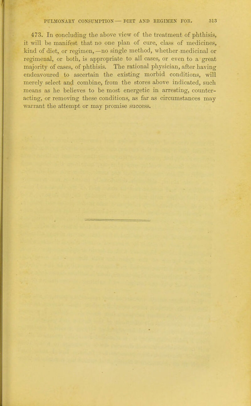 473, In concluding the above view of the treatment of phthisis, it -will be manifest that no one plan of cure, class of medicines, kind of diet, or regimen,—no single method, whether medicinal or regimenal, or both, is appropriate to all cases, or even to a gi-eat majority of cases, of phthisis. The rational physician, after having endeavoured to ascertain the existing morbid conditions, will merely select and combine, from the stores above indicated, such means as he believes to be most energetic in arresting, counter- acting, or removing these conditions, as far as circumstances may warrant the attempt or may promise success.