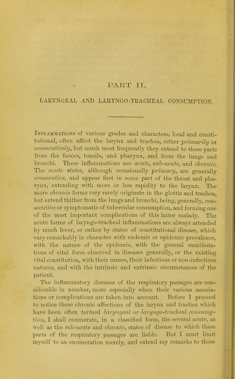 PAjaT II. LARYNGEAL AND LARYNGO-TRACHEAL CONSUMPTION. Inflammations of various grades and characters, local and consti- tutional, often affect the larynx and trachea, either jji^imaHly or consecutively, but much most frequently they extend to these parts from the fauces, tonsils, and pharynx, and from the lungs and bronchi. These inflammations are acute, sub-acute, and chronic. The acute states, although occasionally primary, are generally consecutive, and appear first in some part of the throat and pha- rynx, extending with more or less rapidity to the larynx. The more chronic forms very rarely originate in the glottis and trachea, but extend thither from the lungs and bronchi, being, generally, con- secutive or symptomatic of tubercular consumption, and forming one of the most important complications of this latter malad3^ The acute forms of laryngo-tracheal inflammations are always attended by much fever, or rather by states of constitutional disease, which vary remarkably in character with endemic or epidemic prevalence, with the nature of the epidemic, with the general manifesta- tions of vital force observed in diseases generally, or the existing vital constitution, with their causes, their infectious or non-infectious natures, and with the intrinsic and extrinsic circumstances of the patient. The inflammatory diseases of the respiratory passages are con- siderable in number, more especially when their various associa- tions or complications are taken into account. Before I proceed to notice these chronic aff'ectious of the larynx and trachea which have been often termed laryngeal or lai^ngo-tracheal consump- tion, I shall enumerate, in a classified form, the several acute, as well as the sub-acute and chronic, states of disease to which these parts of the respiratory passages are liable. But I must limit myself to an enumeration merely, and extend my remarks to those