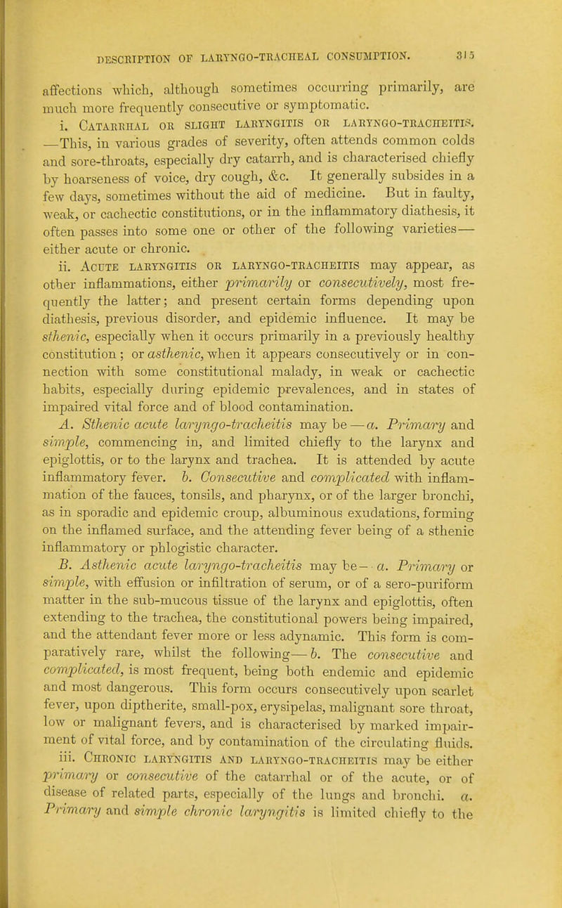 nESCRIPTION OF LARTNGO-TRACHEAL CONSDMniON. 313 affections which, although sometimes occurring primarily, are much more frequently consecutive or symptomatic. i. Catarrhal or slight laryngitis or laryngo-tracheitis. This, in various grades of severity, often attends common colds and sore-throats, especially dry catarrh, and is characterised chiefly by hoarseness of voice, dry cough, &c. It generally subsides in a few days, sometimes without the aid of medicine. But in faulty, weak, or cachectic constitutions, or in the inflammatory diathesis, it often passes into some one or other of the following varieties— either acute or chronic. ii. Acute laryngitis or laryngo-tracheitis may appear, as other inflammations, either primarily or consecutively, most fre- quently the latter; and present certain forms depending upon diathesis, previous disorder, and epidemic influence. It may be sthenic, especially when it occurs primarily in a previously healthy constitution ; or asthenic, when it appears consecutively or in con- nection with some constitutional malady, in weak or cachectic habits, especially during epidemic prevalences, and in states of impaired vital force and of blood contamination. A. Sthenic acute Iccryngo-tracheitis maybe—a. Prima')^ and simple, commencing in, and limited chiefly to the larynx and epiglottis, or to the larynx and trachea. It is attended by acute inflammatory fever, b. Consecutive and complicated with inflam- mation of the fauces, tonsils, and pharynx, or of the larger bronchi, as in sporadic and epidemic croup, albuminous exudations, forming on the inflamed surface, and the attending fever being of a sthenic inflammatory or phlogistic character. B. Asthenic acute laryngo-tracheitis may be— a. Primary ox simple, with effusion or infiltration of serum, or of a sero-puriform matter in the sub-mucous tissue of the larynx and epiglottis, often extending to the trachea, the constitutional powers being impaired, and the attendant fever more or less adynamic. This form is com- paratively rare, whilst the following—h. The consecutive and complicated, is most frequent, being both endemic and epidemic and most dangerous. This form occurs consecutively upon scarlet fever, upon diptherite, small-pox, erysipelas, malignant sore throat, low or malignant fevei-s, and is characterised by marked impair- ment of vital force, and by contamination of the circulating fluids. iii. Chronic laryngitis and laryngo-tracheitis may be either primai-y or consecutive of the catarrhal or of the acute, or of disease of related parts, especially of the lungs and bronchi, a. Primary and simple chronic laryngitis is limited chiefly to the