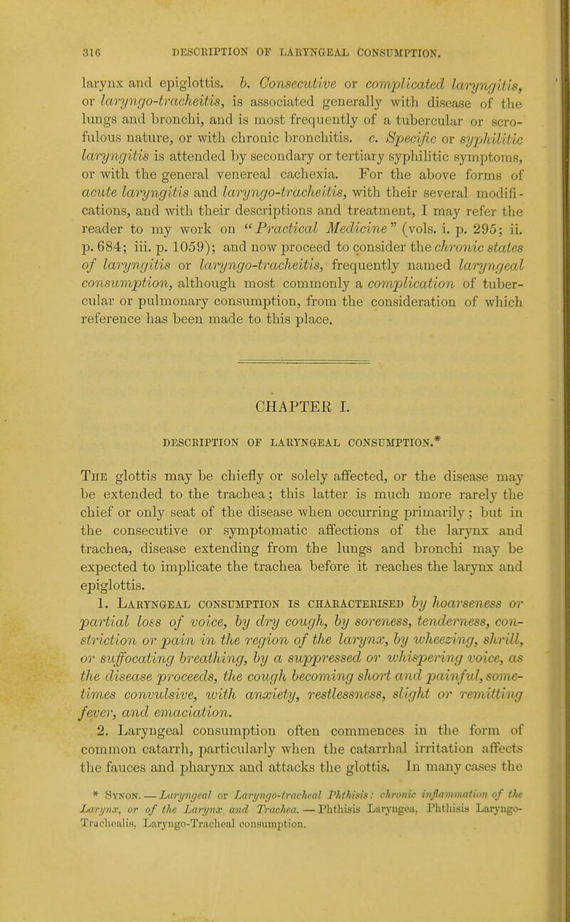 laryux and epiglottis, h. Consecutive or corruplicated laryngitis, or laryngo-tracheitis, is associated generally with disease of the lungs and bronchi, and is most frequently of a tubercular or scro- fulous nature, or vnth. chronic bronchitis, c. Sjjecific or syjAilitic laryngitis is attended ]jy secondary or tertiary syphilitic symptoms, or with the general venereal cachexia. For the above forms of acute laryngitis and laryngo-tracheitis, with their several modifi- cations, and with their descriptions and treatment, I may refer the reader to my work on Practical Medicine'''' (vols. i. p. 295; ii. p. 684; iii. p. 1059); and now proceed to consider the chronic states of laryngitis or laryngo-tracheitis, frequently named lai^ngeal consuvyption, although most commonly a com/plication of tuber- cular or pulmonary consumption, from the consideration of which reference has been made to this place. CHAPTER I. DESCBIPTION OF LABYNGEAL CONSUMPTION.* The glottis may be chiefly or solely affected, or the disease may be extended to the trachea; this latter is much more rarely the chief or only seat of the disease when occurring primarily; but in the consecutive or symptomatic affections of the larynx and trachea, disease extending from the lungs and bronchi may be expected to implicate the trachea before it reaches the larynx and epiglottis. 1. Laryngeal consumption is chabacteeised hy hoarseness or partial loss of voice, by dry cough, by soreness, tenderness, con- striction or pain in the region of the lat^nx, by loheezing, shrill, or suffocating breathing, by a suppressed or ivhispeHng voice, as the disease proceeds, the cough becoming short and painfxd, some- times convulsive, with anxiety, restlessness, slight or remitting fever, and emaciation. 2. Laryngeal consumption often commences in the form of common catarrh, particularly when the catarrhal irritation affects the fauces and pharynx and attacks the glottis. In many cases the * Synon. — Luryngcal or Laryngo-tracheal Phthisis: chronic inflammation of the Larynx, or of the Larynx and Trachea. — Phtliisis Laryngea, Phthisis Larj-ngo- Trachcalis, Laryngo-TracheaJ consumption.