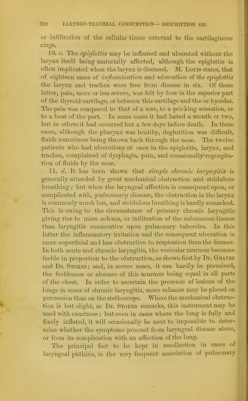 or infiltration of the cellular tissue external to tlie cai-tilacfinous rings. 10. c. The epiglottis may be inflamed and ulcerated without the larynx itself being materially affectedj although the epiglottis is often implicated when the larynx is diseased. M. Louis states, that of eighteen cases of inflammation and ulceration of the epiglottis the larynx and trachea were free from disease in six. Of these latter, pain, more or less severe, was felt by four in the superior part of the thyroid cartilage, or between this cartilage and the os hyoides. The pain was compared to that of a sore, to a pricking sensation, or to a heat of the part. In some cases it had lasted a month or two, but in others it had occurred but a few days before death. In these cases, although the pharynx was healthy, deglutition was difficult, fluids sometimes being thrown back through the nose. The twelve patients who had ulcerations at once in the epiglottis, larynx, and trachea, complained of dysphagia, pain, and occasionally regurgita- tion of fluids by the nose. 11. d. It has been shown that simple chronic laryngitis is generally attended by great mechanical obstruction and stiidulous breathing ; but when the laryngeal affection is consequent upon, or complicated with, pulmonary disease, the obstruction in the larjmx is commonly much less, and stridulous breathing is hardly remarked. This is owing to the circumstance of primary chronic laryngitis giving rise to more oedema, or infiltration of the submucous tissues than laryngitis consecutive upon pulmonary tubercles. In this latter the inflammatory irritation and the consequent ulceration is more superficial and less obstructive to respiration than the former. In both acute and chronic laryngitis, the vesicular murmur becomes feeble in proportion to the obstruction, as shown first by Dr. Graves and Dr. Stokes ; and, in severe cases, it can hardly be perceived, the feebleness or absence of this mm-mur being equal in all parts of the chest. In order to ascertain the presence of lesions of the lungs in cases of chronic laryngitis, more reliance may be placed on percussion than on the stethoscope. WTiere the mechanical obstruc- tion is but slight, as Dr. Stokes remarks, this instrument may be used with exactness; but even in cases where the lung is fuU}^ and freely inflated, it will occasionally be next to impossible to deter- mine whether the symptoms proceed from laryngeal disease alone, or from its complication with an affection of the lung. The principal fact to be kept in recollection in ca^es of laryngeal phthisis, is the very frequent association of pulmonary