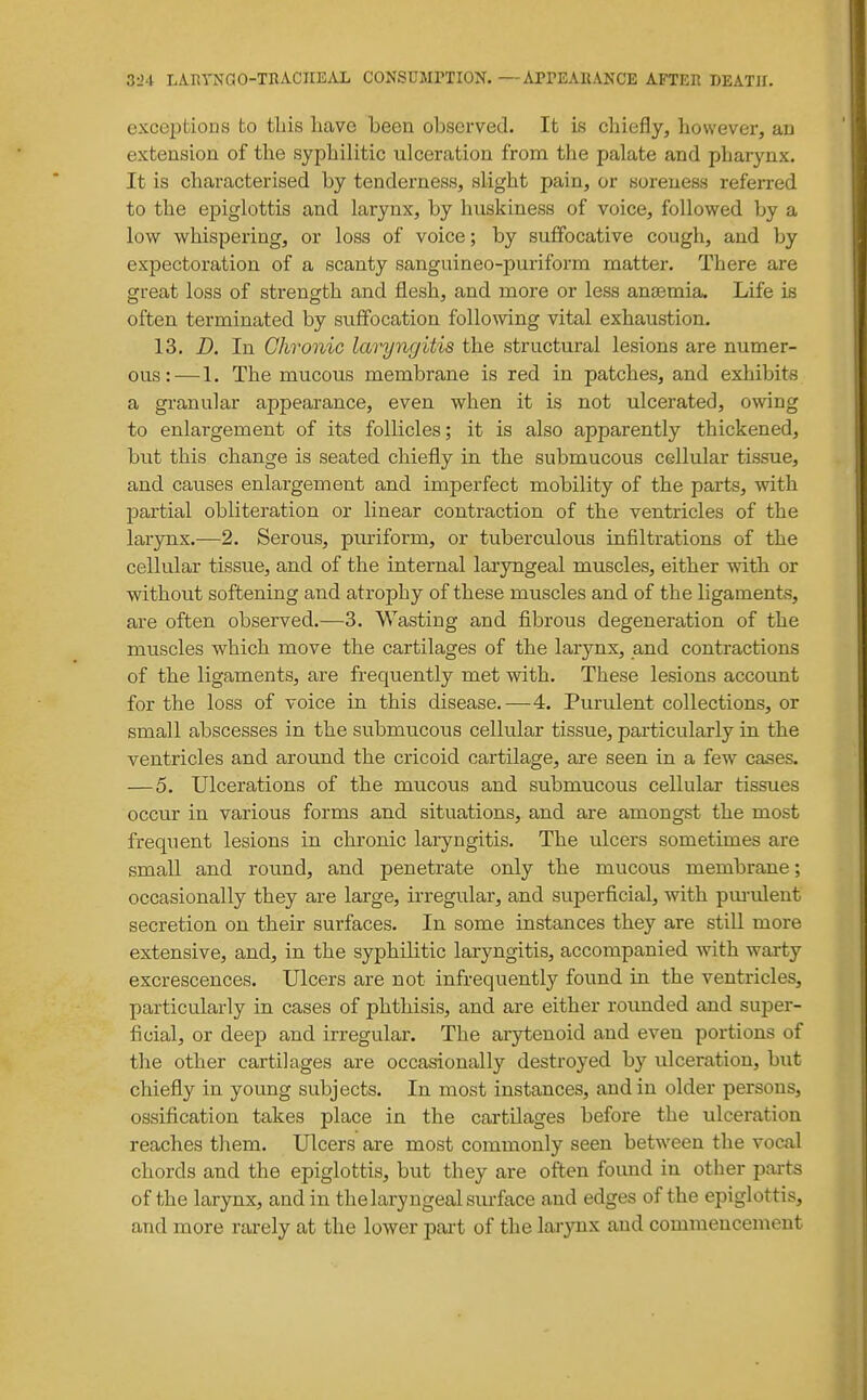 exceptions to tliis have been observed. It is chiefly, however, ao extension of the syphilitic ulceration from the palate and pharynx. It is characterised by tenderness, slight pain, or soreness referred to the epiglottis and larynx, by huskiness of voice, followed by a low whispering, or loss of voice; by suffocative cough, and by expectoration of a scanty sanguineo-puriform matter. There are great loss of strength and flesh, and more or less anasmia. Life is often terminated by sviffocation following vital exhaustion. 13. D. In Chronic laryngitis the structural lesions are numer- ous:—1. The mucous membrane is red in patches, and exhibits a granular appearance, even when it is not ulcerated, owing to enlargement of its follicles; it is also apparently thickened, but this change is seated chiefly in the submucous cellular tissue, and causes enlargement and imperfect mobility of the parts, with partial obliteration or linear contraction of the ventricles of the larynx.—2. Serous, puriform, or tuberculous infiltrations of the cellular tissue, and of the internal laryngeal muscles, either with or without softening and atrophy of these muscles and of the ligaments, are often observed.—3. Wasting and fibrous degeneration of the muscles which move the cartilages of the larynx, and contractions of the ligaments, are frequently met with. These lesions accoimt for the loss of voice in this disease.—4. Purulent collections, or small abscesses in the submucous cellular tissue, particularly in the ventricles and around the cricoid cartilage, are seen in a few cases. —5. Ulcerations of the mucous and submucous cellular tissues occur in various forms and situations, and are amongst the most frequent lesions in chronic laryngitis. The ulcers sometimes are small and round, and penetrate only the mucous membrane; occasionally they are large, irregular, and superficial, with pua-ulent secretion on their surfaces. In some instances they are still more extensive, and, in the syphilitic laryngitis, accompanied with warty excrescences. Ulcers are not infrequently found in the ventricles, particularly in cases of phthisis, and are either rounded and super- ficial, or deep and irregular. The arytenoid and even portions of the other cartilages are occasionally destroyed by ulceration, but chiefly in young subjects. In most instances, and in older persons, ossification takes place in the cai-tilages before the ulceration reaches them. Ulcers are most commonly seen between the vocal chords and the epiglottis, but they are often found in other parts of the larynx, and in the laryngeal surface and edges of the epiglottis, and more rarely at the lower pai-t of the larynx and commencement