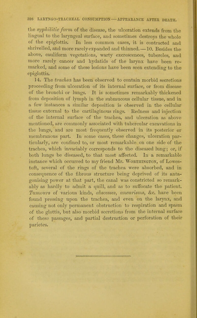 the syphilitic form of the disease, the i;lceration extends from tlie lingual to the laryngeal surface, and sometimes destroys the whole of the epiglottis. In less common cases, it is contracted and shrivelled, and more rarely expanded and thinned. —10. Besides the above, cauliform vegetations, warty excrescences, tubercles, and more rarely cancer and hydatids of the larynx have been re- marked, and some of these lesions have been seen extending to the epiglottis. 14. The trachea has been observed to contain morbid secretions proceeding from ulceration of its internal surface, or from disease of the bronchi or lungs. It is sometimes remarkably thickened from deposition of lymph in the submucous cellular tissue, and in a few instances a similar deposition is observed in the cellular tissue external to the cartilaginous rings. Eedness and injection of the internal surface of the trachea, and ulceration as above mentioned, are commonly associated with tubercular excavations in the lungs, and ai-e most frequently observed in its posterior or membranous part. In some cases, these changes, ulceration par- ticularly, are confined to, or most remarkable on one side of the trachea, which invariably corresponds to the diseased lung; or, if both lungs be diseased, to that most affected. In a remarkable instance which occurred to my friend Mr. Worthington, of Lowes- toft, several of the rings of the trachea were absorbed, and in consequence of the fibrous structure being deprived of its anta- gonising powder at that part, the canal was constricted so remark- ably as hardly to admit a quill, and as to suffocate the patient. Tumours of various kinds, abscesses, aneurisms, &c. have been found pressing upon the trachea, and even on the larynx, and causing not only permanent obstruction to respiration and spasm of the glottis, but also morbid secretions from the internal surface of these passages, and partial destruction or perforation of their parietes.