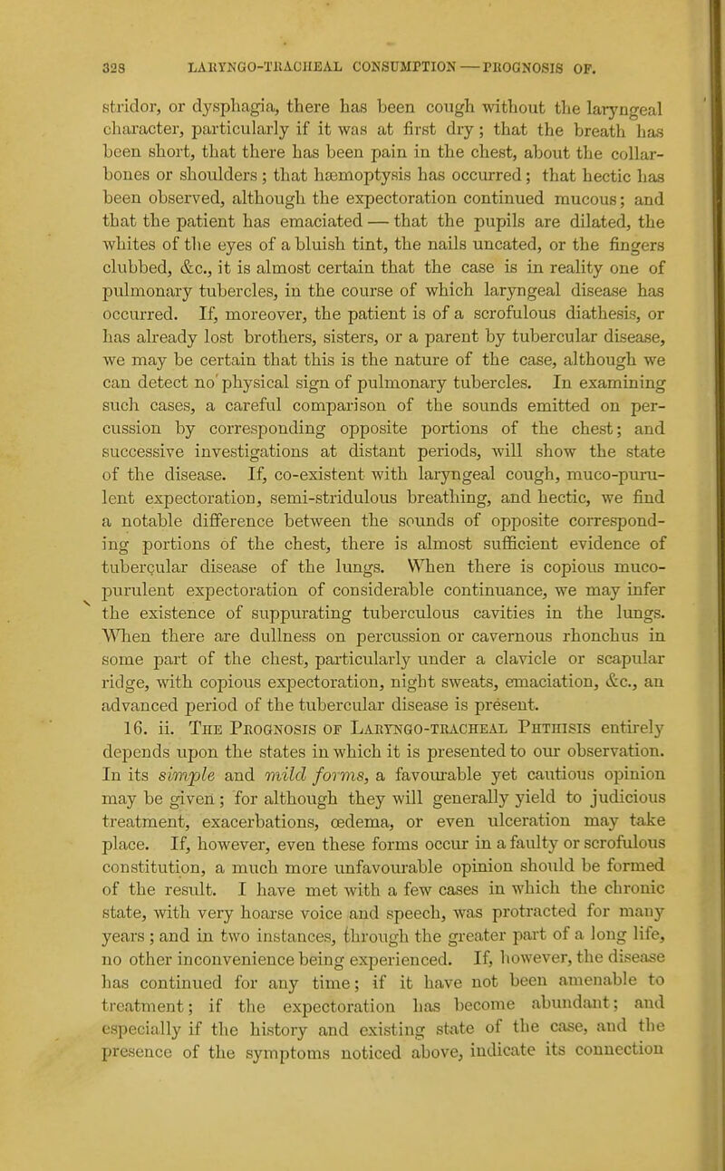 32S LAKYNaO-TllACIIEAL CONSUMPTION—PKOGNOSIS OF. stridor, or dysphagia, there has been cough without the laryngeal character, particularly if it was at first dry; that the breath has been short, that there has been pain in the chest, about the collar- bones or shoulders ; that haemoptysis has occurred; that hectic has been observed, although the expectoration continued mucous; and that the patient has emaciated — that the pupils are dilated, the whites of the eyes of a bluish tint, the nails uncated, or the fingers clubbed, &c., it is almost certain that the case is in reality one of pulmonary tubercles, in the course of which laryngeal disease has occurred. If, moreover, the patient is of a scrofulous diathesis, or has already lost brothers, sisters, or a parent by tubercular disease, we may be certain that this is the nature of the case, although we can detect no' physical sign of pulmonary tubercles. In examining such careful comparison of the sounds emitted on per- cussion by corresponding opposite portions of the chest; and successive investigations at distant periods, will show the state of the disease. If, co-existent with laryngeal cough, muco-puni- lent expectoration, semi-stridulous breathing, and hectic, we find a notable difference between the sounds of opposite correspond- ing portions of the chest, there is almost sufficient evidence of tubercular disease of the lungs. When there is copious muco- purulent expectoration of considerable continuance, we may infer the existence of suppurating tuberculous cavities in the lungs. When there are dullness on percussion or cavernous rhonchus in some part of the chest, particularly under a clavicle or scapular ridge, with copious expectoration, night sweats, emaciation, &c., an advanced period of the tubercular disease is present. 16. ii. The Prognosis of Laetngo-tracheal Phthisis entirely depends upon the states in which it is presented to our observation. In its simple and mild forms, a favom^able yet cautious opinion may be given ; for although they will generally yield to judicious treatment, exacerbations, oedema, or even ulceration may take place. If, however, even these forms occur in a faulty or scrofulous constitution, a much more unfavovu-able opinion should be formed of the result. I have met with a few cases in which the chronic state, with very hoai'se voice and speech, was protracted for many years ; and in two instances, ihrough the greater part of a long life, no other inconvenience being experienced. If, however, the disease has continued for any time; if it have not been amenable to treatment; if the expectoration has become abundant; and especially if the history and existing state of the case, and the presence of the symptoms noticed above, indicate its connection