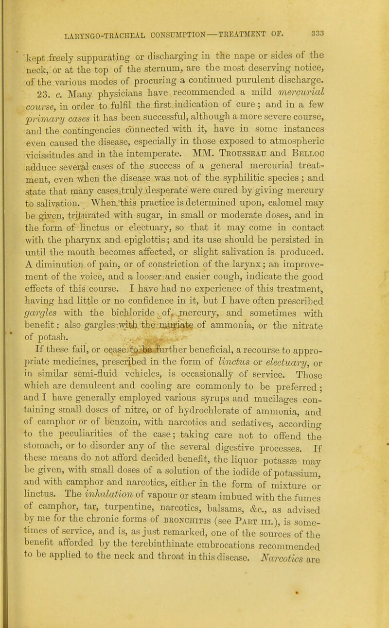 kept freely suppurating or dischai'ging in the nape or sides of the neck, or at the top of the sternum, are the most deserving notice, of the various modes of procuring a continued purulent discharge. 23. c. Many physicians have recommended a mild mercurial course, in order to fulfil the first indication of cure; and in a few 'primary cases it has been successful, although a more severe course, and the contingencies connected with it, have in some instances even caused the disease, especially in those exposed to atmospheric vicissitudes and in the intemperate. MM. Trousseau and Belloc adduce several cases of the success of a general mercurial treat- ment, even when the disease was not of the syphilitic species ; and state that many cases .truly desperate were cured by giving mercuiy to salivation. When this practice is determined upon, calomel may be given, triturated with sugar, in small or moderate doses, and in the form of linctus or electuary, so that it may come in contact with the pharynx and epiglottis; and its use should be persisted in xintil the mouth becomes affected, or slight salivation is produced. A diminution of pain, or of constriction of the larynx; an improve- ment of the voice, and a looser and easier cough, indicate the good effects of this course. I have had no experience of this treatment, having had little or no confidence in it, but I have often prescribed gargles with the bichloride . of^ jnercury, and sometimes with benefit: also gargles .myj/the.-im^jate of ammonia, or the nitrate of potash. •' ' If these fail, or cease jiig^S^lnirther beneficial, a recourse to appro- priate medicines, prescribed in the form of linctus or electuai-y, or in similar semi-fluid vehicles, is occasionally of service. Those which are demulcent and cooling are commonly to be jDreferred ; and I have generally employed various syrups and mucilages con- taining small doses of nitre, or of hydrochlorate of ammonia, and of camphor or of benzoin, with narcotics and sedatives, accordino- to the peculiarities of the case; taking care not to offend the stomach, or to disorder any of the several digestive processes. If these means do not afford decided benefit, the liquor potassse may be given, with small doses of a solution of the iodide of potassium, and with camphor and narcotics, either in the form of mixture or linctus. The inhalation of vapom- or steam imbued Avith the fumes of camphor, tar, turpentine, narcotics, balsams, &c., as advised by me for the chronic forms of bronchitis (see Part hi.), is some- times of service, and is, as just remarked, one of the sources of the benefit afforded by the terebinthinate embrocations recommended to be applied to the neck and throat in this disease. Narcotics are