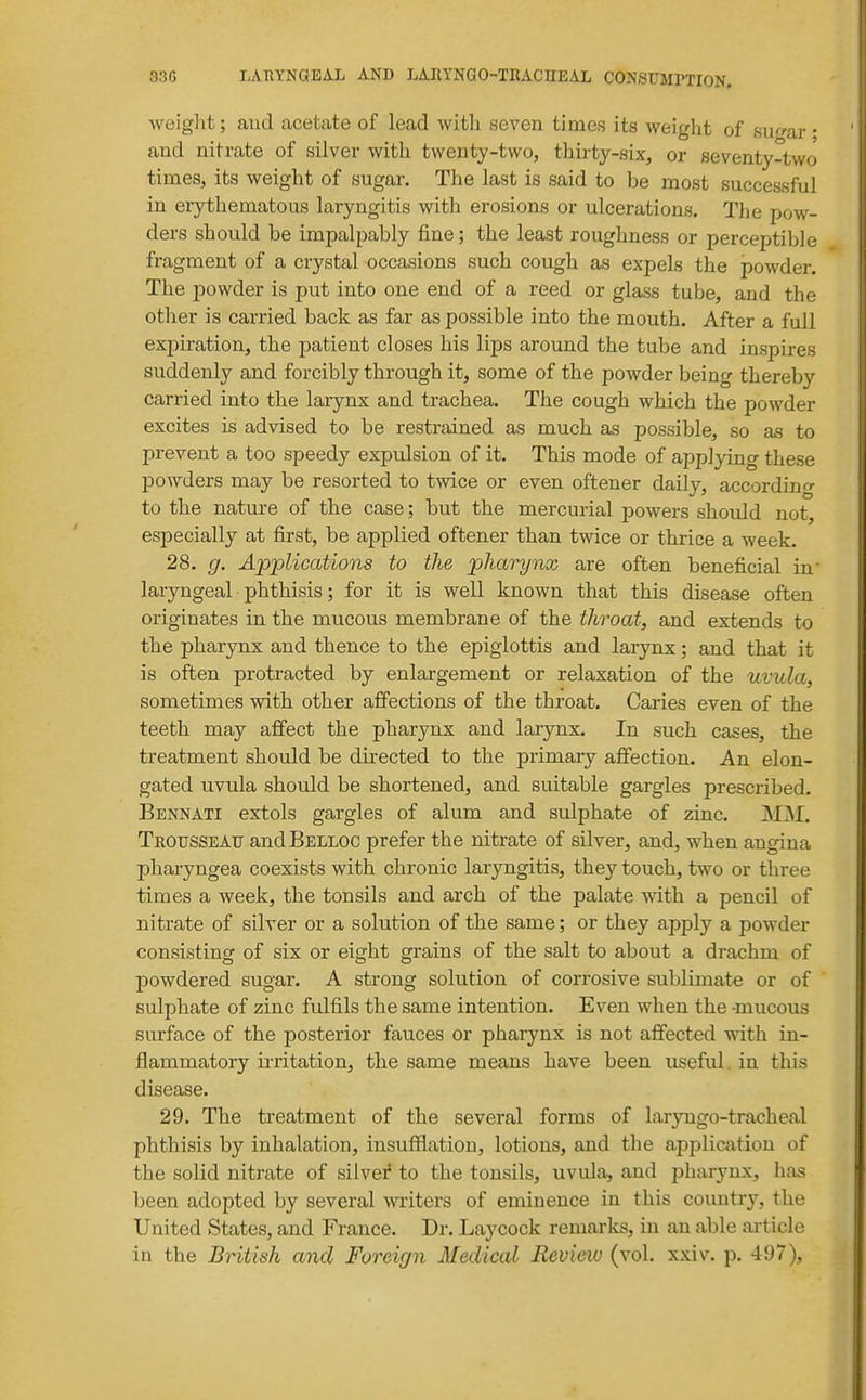 33G LATIYNQEAL AND LARYNGO-TKACHEAL CONSUMPTION. weiglit; and acetate of lead with seven times its weight of sugar • and nitrate of silver with twenty-two, thirty-six, or seventy-two times, its weight of sugar. The last is said to be most successful in erythematous laryngitis with erosions or ulcerations. The pow- ders should be impalpably fine; the least roughness or perceptible fragment of a crystal occasions such cough as expels the powder. The powder is put into one end of a reed or glass tube, and the other is carried back as far as possible into the mouth. After a full expiration, the patient closes his lips around the tube and inspires suddenly and forcibly through it, some of the powder being thereby carried into the larynx and trachea. The cough which the powder excites is advised to be restrained as much as possible, so as to prevent a too speedy expulsion of it. This mode of applying these powders may be resorted to twice or even oftener daily, according to the nature of the case; but the mercurial powers should not, especially at first, be applied oftener than twice or thrice a week. 28. g. Applications to the pharynx are often beneficial in' laryngeal phthisis; for it is well known that this disease often originates in the mucous membrane of the throat, and extends to the pharynx and thence to the epiglottis and larynx; and that it is often protracted by enlargement or relaxation of the uvula, sometimes with other affections of the throat. Caries even of the teeth may affect the pharynx and laiynx. In such cases, the treatment should be directed to the primary affection. An elon- gated uvula should be shortened, and suitable gargles prescribed. Bennati extols gargles of alum and sulphate of zinc. M]M. TROirssEATJ andBELLOC prefer the nitrate of silver, and, when angina pharyngea coexists with chronic laryngitis, they touch, two or three times a week, the tonsils and arch of the palate with a pencil of nitrate of silver or a solution of the same; or they apply a powder consisting of six or eight grains of the salt to about a drachm of powdered sugar. A strong solution of corrosive sublimate or of sulphate of zinc fulfils the same intention. Even when the -mucous surface of the posterior fauces or pharynx is not affected with in- flammatory irritation, the same means have been useful, in this disease. 29. The treatment of the several forms of laryngo-tracheal phthisis by inhalation, insufflation, lotions, and the applictition of the solid nitrate of silver to the tonsils, uvula, and pharynx, has been adopted by several writers of eminence in this country, the United States, and France. Dr. Laycock remarks, in an able article in the BHtish and Foreign Medical Review (vol. xxiv. p. 497),