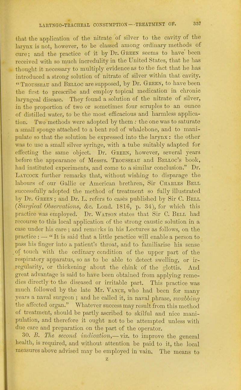 that the application of the nitrate of silver to the cavity of the larynx is not, however, to be classed among ordinary methods of cure; and the practice of it by Dr. Geeen seems to have' been received with so much incredulity in the United States, that he has thought it necessary to multiply evidence as to the fact that he has introduced a strong solution of nitrate of silver within that cavity.  Teotjsseatj and Belloc are supposed, by Dr. Gtjreen, to have been the first to prescribe and employ topical medication in chronic laryngeal disease. They found a solution of the nitrate of silver, in the proportion of two or sometimes four scruples to an ounce of distilled water, to be the most efficacious and harmless applica- tion. Two methods were adopted by them ; the one was to saturate a small sponge attached to a bent rod of whalebone, and to mani- pulate so that the solution be expressed into the larynx : the other was to use a small silver syringe, with a tube suitably adapted for effecting the same object. Dr. Gteeen, however, several years before the appearance of Messrs. Teotjsseatj and Belloc's book, had instituted experiments, and come to a similar conclusion. Dr. Laycock further remarks that, without wishing to disparage the labours of our Grallic or American brethren. Sir Chaeles Bell successfully adopted the method of treatment so fully illustrated by Dr. Gtbeen ; and Dr. L. refers to cases published by Sir C. Bell (Sicrgical Obsei'vations, &c. Lend. 1816, p. 34), for which this practice was employed. Dr. Watson states that Sir C. Bell had recourse to this local application of the strong caustic solution in a case under his care; and remarks in his Lectures as follows, on the practice : — It is said that a little practice will enable a person to pass his finger into a patient's throat, and ta familiarise his sense . of touch with the ordinary condition of the upper part of the respiratory apparatus, so as to be able to detect swelling, or ir- regularity, or thickening about the chink of the glottis. And great advantage is said to have been obtained from applying reme- dies directly to the diseased or irritable part. This practice was much followed by the late Mr. Vance, who had been for many years a naval surgeon; and he called it, in naval phrase, sivabbing the affected organ. Whatever success may result from this method of treatment, should be partly ascribed to skilful and nice mani- pulation, and therefore it ought not to be attempted unless with due care and preparation on the part of the operator. 30. B. The second indication,— viz. to improve the general health, is required, and without attention be paid to it, the local measures above advised may be employed in vain. The means to z