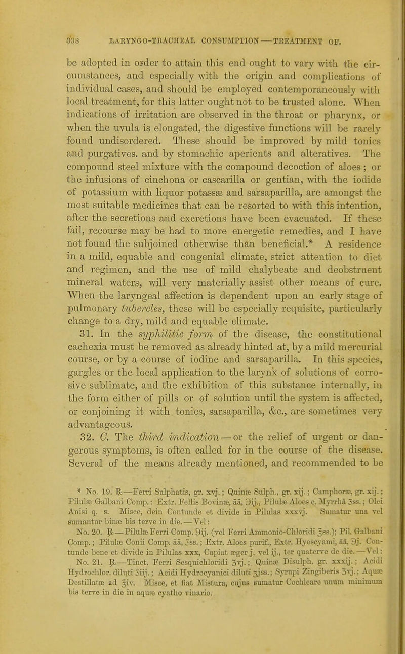 be adopted in ovder to £t,ttain this end ought to vary with the cir- cumstances, and especially with the origin and complications of individual cases, and should be employed contemporaneously with local treatment, for this latter ought not to be trusted alone. When indications of irritation are observed in the throat or pharynx, or Avhen the uvula is elongated, the digestive functions will be rarely found undisordered. These should be improved by mild tonics and purgatives, and by stomachic aperients and alteratives. The compound steel mixture with the compound decoction of aloes ; or the infusions of cinchona or cascarilla or gentian, with the iodide of potassium with liquor potassse and sarsaparilla, are amongst tlie most suitable medicines that can be resorted to Avith this intention, after the secretions and excretions have been evacuated. If these fail, recourse may be had to more energetic remedies, and I have not found the subjoined otherwise than beneficial.* A residence in a mild, equable and congenial climate, strict attention to diet and regimen, and the use of mild chalybeate and deobstruent mineral waters, will very materially assist other means of cure. When the laryngeal affection is dependent upon an early stage of pulmonary tubercles, these will be especially requisite, particularly change to a dry, mild and equable climate. 31. In the syphilitic form of the disease, the constitutional cachexia must be removed as already hinted at, by a mild mercurial course, or by a course of iodine and sarsaparilla. In this species, gargles or the local application to the larynx of solutions of corro- sive sublimate, and the exhibition of this substance internally, in the form either of pills or of solution until the system is affected, or conjoining it with tonics, sarsaparilla, &c., are sometimes very advantageous, 32. G. The third indication — or the relief of urgent or dan- gerous symptoms, is often called for in the course of the disease. Several of the means already mentioned, and recommended to be * No. 19. 1^—Ferri Sidphatis, gr. sy].; Quinse Sulph., gr. xij.; CiimpliorsB, gr. xij.: Pihilce Galbaiii Comp.: Extr. Fellis Bovinsc, aa, Dij., Pihilfe Aloes c. jMjitIiA 3ss. ; OK i Anisi q. s. Misce, clein Contuudo et divide iu Pilulas xxxvj. Sumatiir una vt.1 Bumantui' loiriiB bis terve in die.—Yc\: No. 20. Jt.—Pilxilce Ferri Comp. 9ij. (vel Ferri Ammonio-Chloridi .^s.«.); Pil. Galbaiii Comp.; Pilulie Conii Comp. aa, 5ss.; Extr. Aloes purif., Extr. Hyoscyami, aa, 9j. Cou- tunde bene ct divide iu Pilulas xxx, Capiat fcger j. vol ij., tcr quatorvo de die.—Vol: No. 21. 5^—Tinct. Ferri Sesqiiicbloridi otj. ; Quinic Di.sulph. gr. xxxij.; AciJi llydrochlor. diluti 3iij.; Acidi Hydrocyanici diluti Sjss.; SjTupi Zingiberis ovj.; Aqua; DcstLllatffi ad _^iv. Misce, et iiat Mistura, cujus eumatur Cochleare \uium miuimuni bis terve iu die in aqure cyatho viuario.