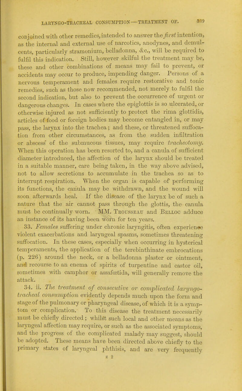 conjoined with other remedies, intended to answer the/)-s^ intention, as the internal and external use of narcotics, anodynes, and demul- cents, particularly stramonium, belladonna, &c., will be required to fulfil this indication. Still, however skilful the treatment may be, these and other combinations of means may fail to prevent, or accidents may occur to produce, impending danger. Persons of a nervous temperament and females require restorative and tonic remedies, such as those now reconimended, not merely to fulfil the second indication, but also to prevent the occurrence of urgent or dano-erous changes. In cases where the epiglottis is so ulcerated, or othermse injured as not sufficiently to protect the rima glottidis, articles of food or foreign bodies may become entangled in, or may pass, the larynx into the trachea; and these, or threatened suffoca- tion from other circumstances, as from the sudden infiltration or abscess of the submucous tissues, may require tracheotomy. When this operation has been resorted to, and a canula of sufficient diameter introduced, the affection of the larynx should be treated in a suitable manner, care being taken, in the way above advised, not to allow secretions to accumulate in the trachea so as to interrupt respiration. When the organ is capable of performing its functions, the cahula may be withdrawn, and the wound will soon afterwards heal. If the disease of the larynx be of such a nature that the air cannot pass through the glottis, the canula must be continually worn. MM. Trousseaf and Belloc adduce an instance of its having been worn for ten years. 33. Females suffering under chronic laiyngitis, often experienee violent exacerbations and laryngeal spasms, sometimes threatening suffocation. In these cases, especially when occurring in hysterical temperaments, the application of the terebinthinate embrocations (p. 226) around the neck, or a belladonna plaster or ointment, and recourse to an enema of spirits of turpentine and castor oil, sometimes with camphor or assafoetida, will generally remove the attack. 34. ii. The treatment of consecutive or complicated laryngo- tracheal consumption evidently depends much upon the form and stage of the pulmonary or pharyngeal disease, of which it is a symp- tom or complication. To this disease the treatment necessarily must be chiefly directed ; whilst such local and other means as the laryngeal affection may require, or such as the associated symptoms, and the progress of the complicated malady may suggest, should be adopted. These means have been dkected above chiefly to the primary states of laryngeal phthisis, and are very frequently