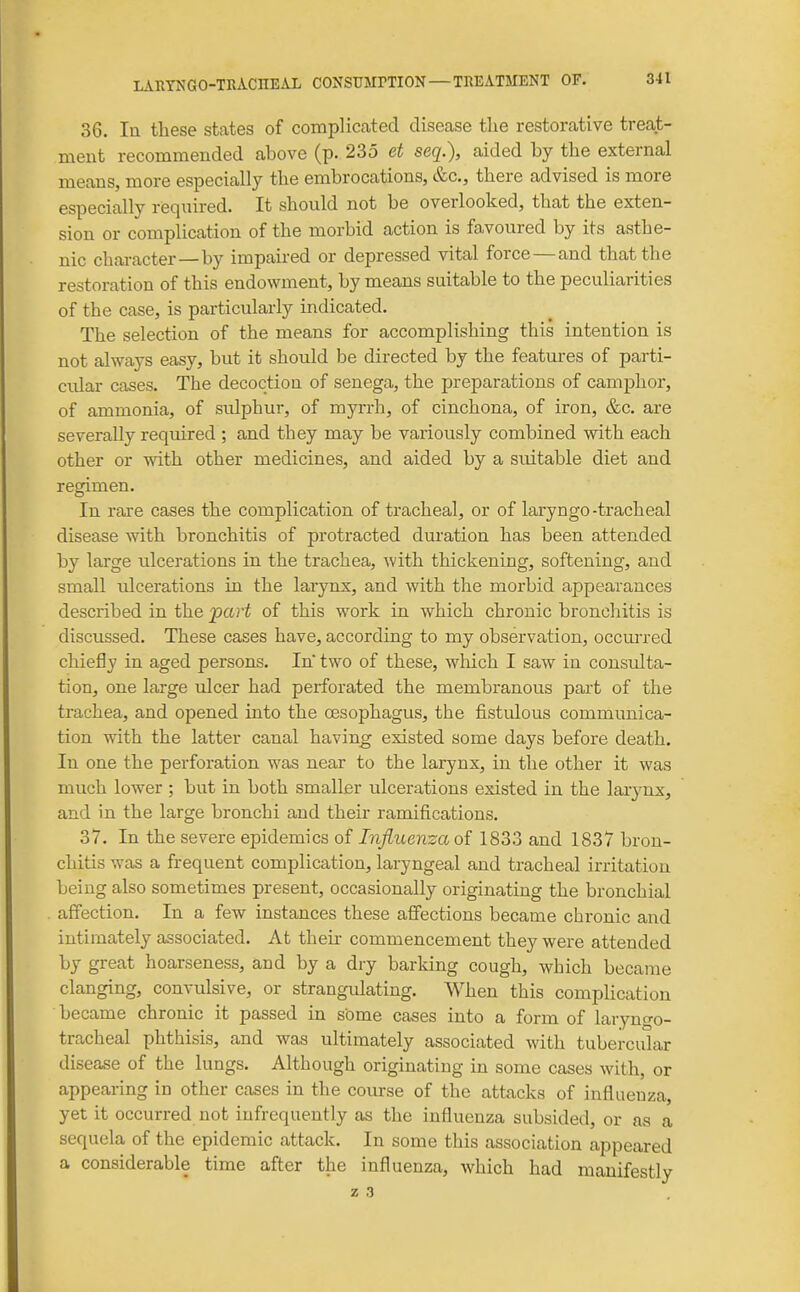 36. la these states of complicated disease the restorative treat- ment recommended above (p. 235 et seq.), aided by the external means, more especially the embrocations, &c., there advised is more especially required. It should not be overlooked, that the exten- sion or complication of the morbid action is favoured by its asthe- nic character—by impaired or depressed vital force — and that the restoration of this endowment, by means suitable to the peculiarities of the case, is particularly indicated. The selection of the means for accomplishing this intention is not always easy, but it should be directed by the features of parti- ciUar cases. The decoctiou of senega, the preparations of camphor, of ammonia, of sulphur, of myrrh, of cinchona, of iron, &c. are severally required ; and they may be variously combined with each other or with other medicines, and aided by a suitable diet and regimen. In rare cases the complication of tracheal, or of laryngo-tracheal disease with bronchitis of protracted duration has been attended by large ulcerations in the trachea, with thickening, softening, and small idcerations in the larynx, and with the morbid appearances described in the part of this work in which chronic bronchitis is discussed. These cases have, according to my observation, occurred chiefly in aged persons. In two of these, wloich I saw in consulta- tion, one large ulcer had perforated the membranous part of the trachea, and opened into the oesophagus, the fistulous communica- tion with the latter canal having existed some days before death. In one the perforation was near to the larynx, in the other it was much lower ; but in both smaller ulcerations existed in the larynx, and in the large bronchi and their ramifications. 37. In the severe epidemics of Infiuenza of 1833 and 1837 bron- chitis was a frequent complication, laryngeal and tracheal irritation being also sometimes present, occasionally originating the bronchial affection. In a few instances these affections became chronic and intimately associated. At their commencement they were attended by great hoarseness, and by a dry barking cough, which became clanging, convulsive, or strangulating. When this complication became chronic it passed in some cases into a form of laryngo- tracheal phthisis, and was ultimately associated with tubercular disease of the lungs. Although originating in some cases with, or appearing in other cases in the course of the attacks of influenza, yet it occurred not infrequently as the influenza subsided, or as a sequela of the epidemic attack. In some this association appeared a considerable time after the influenza, which had manifestly z 3