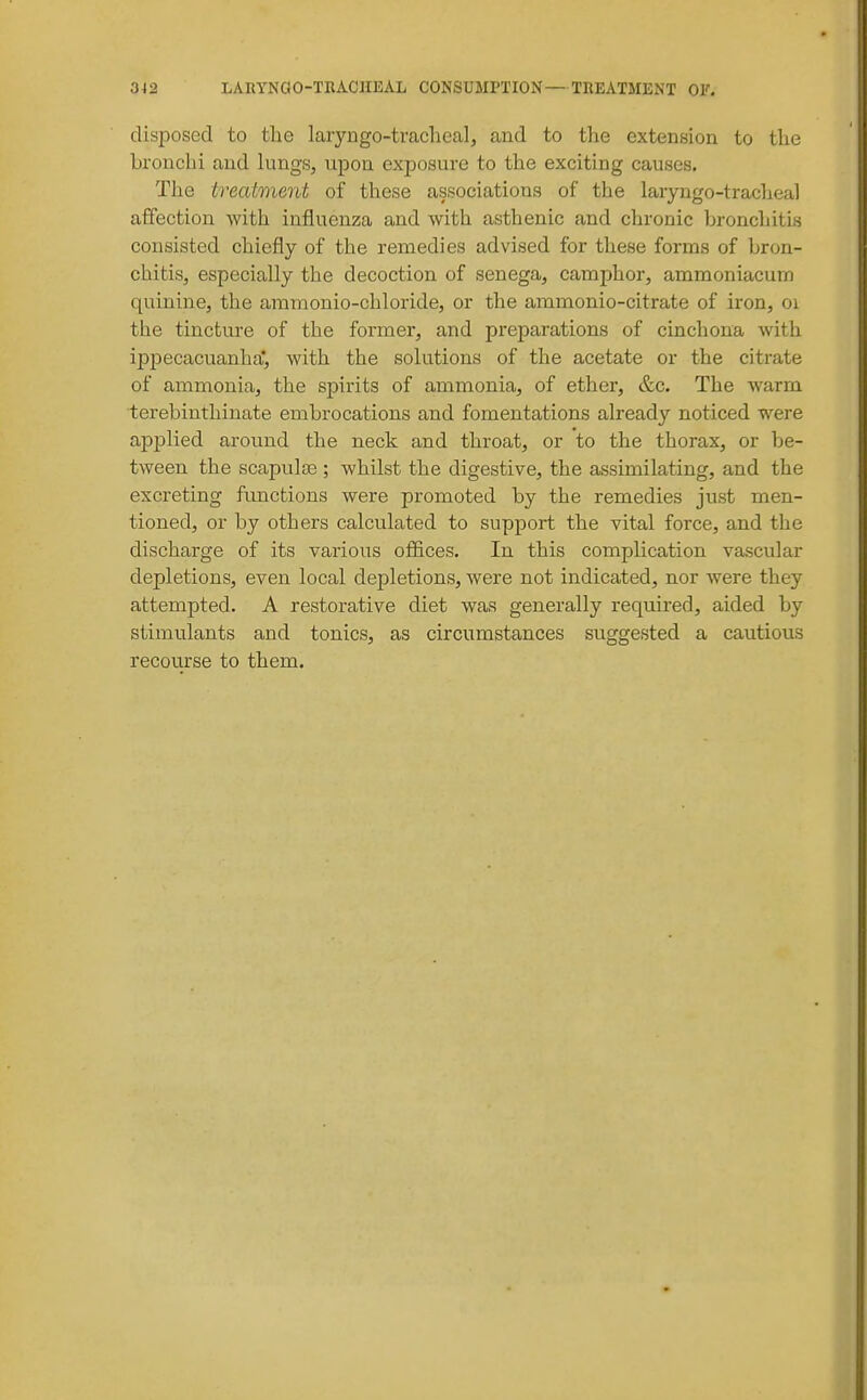 disposed to the laryngo-tracheal, and to tlie extension to the bronchi and kings, upon exposure to the exciting causes. The treatment of these associations of the laryngo-tracheal a{fection with influenza and with asthenic and chronic bronchitis consisted chiefly of the remedies advised for these forms of bron- chitis, especially the decoction of senega, camphor, ammoniacum quinine, the ammonio-chloride, or the ammonio-citrate of iron, oi the tincture of the former, and preparations of cinchona with ipj)ecacuanha|, with the solutions of the acetate or the citrate of ammonia, the spirits of ammonia, of ether, &c. The warm terebinthinate embrocations and fomentations already noticed were applied around the neck and throat, or to the thorax, or be- tween the scapulae; whilst the digestive, the assimilating, and the excreting functions were promoted by the remedies just men- tioned, or by others calculated to support the vital force, and the discharge of its various ofl&ces. In this complication vascular depletions, even local depletions, were not indicated, nor were they attempted. A restorative diet was generally required, aided by stimulants and tonics, as circumstances suggested a cautious recourse to them.